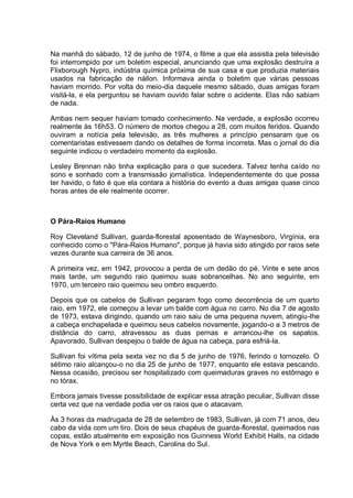 Na manhã do sábado, 12 de junho de 1974, o filme a que ela assistia pela televisão
foi interrompido por um boletim especial, anunciando que uma explosão destruíra a
Flixborough Nypro, indústria química próxima de sua casa e que produzia materiais
usados na fabricação de náilon. Informava ainda o boletim que várias pessoas
haviam morrido. Por volta do meio-dia daquele mesmo sábado, duas amigas foram
visitá-la, e ela perguntou se haviam ouvido falar sobre o acidente. Elas não sabiam
de nada.
Ambas nem sequer haviam tomado conhecimento. Na verdade, a explosão ocorreu
realmente às 16h53. O número de mortos chegou a 28, com muitos feridos. Quando
ouviram a notícia pela televisão, as três mulheres a princípio pensaram que os
comentaristas estivessem dando os detalhes de forma incorreta. Mas o jornal do dia
seguinte indicou o verdadeiro momento da explosão.
Lesley Brennan não tinha explicação para o que sucedera. Talvez tenha caído no
sono e sonhado com a transmissão jornalística. Independentemente do que possa
ter havido, o fato é que ela contara a história do evento a duas amigas quase cinco
horas antes de ele realmente ocorrer.
O Pára-Raios Humano
Roy Cleveland Sullivan, guarda-florestal aposentado de Waynesboro, Virgínia, era
conhecido como o "Pára-Raios Humano", porque já havia sido atingido por raios sete
vezes durante sua carreira de 36 anos.
A primeira vez, em 1942, provocou a perda de um dedão do pé. Vinte e sete anos
mais tarde, um segundo raio queimou suas sobrancelhas. No ano seguinte, em
1970, um terceiro raio queimou seu ombro esquerdo.
Depois que os cabelos de Sullivan pegaram fogo como decorrência de um quarto
raio, em 1972, ele começou a levar um balde com água no carro. No dia 7 de agosto
de 1973, estava dirigindo, quando um raio saiu de uma pequena nuvem, atingiu-lhe
a cabeça enchapelada e queimou seus cabelos novamente, jogando-o a 3 metros de
distância do carro, atravessou as duas pernas e arrancou-lhe os sapatos.
Apavorado, Sullivan despejou o balde de água na cabeça, para esfriá-la.
Sullivan foi vítima pela sexta vez no dia 5 de junho de 1976, ferindo o tornozelo. O
sétimo raio alcançou-o no dia 25 de junho de 1977, enquanto ele estava pescando.
Nessa ocasião, precisou ser hospitalizado com queimaduras graves no estômago e
no tórax.
Embora jamais tivesse possibilidade de explicar essa atração peculiar, Sullivan disse
certa vez que na verdade podia ver os raios que o atacavam.
Às 3 horas da madrugada de 28 de setembro de 1983, Sullivan, já com 71 anos, deu
cabo da vida com um tiro. Dois de seus chapéus de guarda-florestal, queimados nas
copas, estão atualmente em exposição nos Guinness World Exhibit Halls, na cidade
de Nova York e em Myrtle Beach, Carolina do Sul.
 