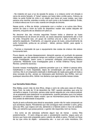 - No instante em que a luz da sacada foi acesa, vi a criatura correr em direção à
cerca de arame farpado. A "coisa" passou por baixo dela e então parou. Colocou as
mãos na parte frontal do cinto e um objeto que havia em suas costas, que mais
parecia uma mochila, acendeu e emitiu um som como o de furadeira elétrica. Então,
a criatura elevou-se no ar e saiu voando em direção às árvores.
Nesse ponto, a filha de Adrián, juntamente com a mulher e os outros dois filhos,
saíram da casa e viram as luzes do dispositivo voador das costas daquele ser
estranho, enquanto ele se afastava em pleno ar.
No decorrer dos dez minutos seguintes ficaram todos a observar as luzes
movimentarem-se de árvore em árvore, às vezes descendo rapidamente até o nível
do chão. Enquanto isso, um grupo de vizinhos uniu-se a eles e também viu o
estranho espetáculo. Finalmente, um segundo grupo de luzes, presumivelmente de
outro humanóide, juntou-se ao primeiro - talvez, pensou Adrián, para ajudar o
companheiro.
- Tivemos a impressão de que o equipamento das costas da criatura não estava
funcionando bem.
Pouco depois, as luzes desapareceram, deixando apenas um punhado de pessoas
assustadas, que não perderam tempo em notificar a polícia. Os policiais realizaram
ampla investigação, assim como o conhecido ufologista porto-riquenho Robiou
Lamarche. Relatando suas investigações para a revista britânica Flying Saucer
Review, Lamarche escreveu:
Durante nossas investigações, pudemos perceber que o sr. Adrián é pessoa séria,
trabalhadora e muito respeitada, digna de consideração por parte de todos os
vizinhos. Ele é um empresário dedicado à distribuição de ração para gado em toda a
área noroeste da ilha. Jamais se interessara pelo fenômeno dos OVNIs, nem por
quaisquer assuntos afins. Adrián nos declarou que agora acredita nessas coisas.
Luz Vermelha Sobre Ithaca
Rita Malley, jovem mãe de dois filhos, dirigia o carro de volta para casa em Ithaca,
Nova York, na noite de 12 de dezembro de 1967, quando percebeu que uma luz
vermelha a seguia. A princípio, pensou estar sendo seguida por uma viatura policial.
Já se preparava para estacionar no acostamento, quando percebeu que a luz estava
acoplada a um estranho objeto voador, que se movimentava pouco acima dos fios
dos postes de eletricidade à esquerda.
Aquilo já seria suficiente para deixá-la assustada, porém não foi nada comparado ao
que aconteceu depois. Percebendo que não conseguia mais controlar o carro, gritou
para seu filho, que viajava com ela, alertando-o e falando sobre o risco de acidente.
Mas, por estranho que possa parecer, o garoto não respondeu nem se moveu.
- Era como se ele estivesse sofrendo algum tipo de transe - contou Rita
posteriormente. - O carro dirigiu-se para o acostamento sozinho, seguiu para um
terreno que havia sido preparado para o plantio de alfafa e parou. Percebi um feixe
de luz que vinha do objeto - acrescentou ela - e ouvi um ruído monótono. Em
 