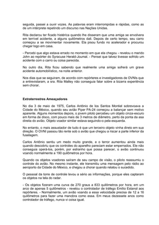 seguida, passei a ouvir vozes. As palavras eram interrompidas e rápidas, como as
de um intérprete repetindo um discurso nas Nações Unidas.
Rita declarou ter ficado histérica quando lhe disseram que uma amiga se envolvera
em terrível acidente, a alguns quilômetros dali. Depois de certo tempo, seu carro
começou a se movimentar novamente. Ela pisou fundo no acelerador e procurou
chegar logo em casa.
- Percebi que algo estava errado no momento em que ela chegou - revelou o marido
John ao repórter do Syracuse Herald-Joumal. - Pensei que talvez tivesse sofrido um
acidente com o carro ou coisa parecida.
No outro dia, Rita ficou sabendo que realmente uma amiga sofrerá um grave
acidente automobilístico, na noite anterior.
Nos dias que se seguiram, de acordo com repórteres e investigadores de OVNIs que
a entrevistaram, a sra. Rita Malley não conseguia falar sobre a bizarra experiência
sem chorar.
Extraterrestres Ameaçadores
No dia 3 de maio de 1975, Carlos Antônio de los Santos Montiel sobrevoava a
Cidade do México, quando seu avião Piper PA-24 começou a balançar sem motivo
aparente. Alguns momentos depois, o jovem piloto percebeu um objeto cinza-escuro
em forma de disco, com pouco mais de 3 metros de diâmetro, perto da ponta da asa
direita do avião. Objeto voador similar estava seguindo-o pela esquerda.
No entanto, o mais assustador de tudo é que um terceiro objeto vinha direto em sua
direção. O OVNI passou tão rente sob o avião que chegou a riscar a parte inferior da
fuselagem.
Carlos Antônio sentiu um medo muito grande, e o terror aumentou ainda mais
quando descobriu que os controles do aparelho pareciam estar emperrados. Ele não
conseguia operá-los, porém, por estranho que possa parecer, o avião continuou
voando normalmente a 190 quilômetros por hora.
Quando os objetos voadores saíram de seu campo de visão, o piloto reassumiu o
controle do avião. No mesmo instante, ele transmitiu uma mensagem pelo rádio ao
aeroporto da Cidade do México, e chegou a chorar quando relatou o sucedido.
O pessoal da torre de controle levou a sério as informações, porque eles captaram
os objetos na tela do radar.
- Os objetos fizeram uma curva de 270 graus a 833 quilômetros por hora, em um
arco de apenas 5 quilômetros - revelou o controlador de tráfego Emílio Estanol aos
repórteres. - Normalmente, um avião voando a essa velocidade precisa de 12 a 16
quilômetros para fazer uma manobra como essa. Em meus dezessete anos como
controlador de tráfego, nunca vi coisa igual.
 