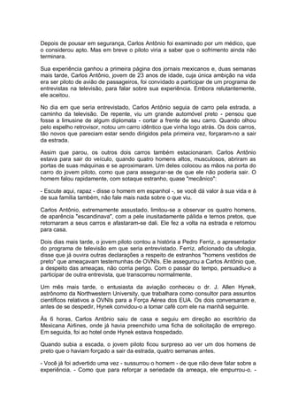 Depois de pousar em segurança, Carlos Antônio foi examinado por um médico, que
o considerou apto. Mas em breve o piloto viria a saber que o sofrimento ainda não
terminara.
Sua experiência ganhou a primeira página dos jornais mexicanos e, duas semanas
mais tarde, Carlos Antônio, jovem de 23 anos de idade, cuja única ambição na vida
era ser piloto de avião de passageiros, foi convidado a participar de um programa de
entrevistas na televisão, para falar sobre sua experiência. Embora relutantemente,
ele aceitou.
No dia em que seria entrevistado, Carlos Antônio seguia de carro pela estrada, a
caminho da televisão. De repente, viu um grande automóvel preto - pensou que
fosse a limusine de algum diplomata - cortar a frente de seu carro. Quando olhou
pelo espelho retrovisor, notou um carro idêntico que vinha logo atrás. Os dois carros,
tão novos que pareciam estar sendo dirigidos pela primeira vez, forçaram-no a sair
da estrada.
Assim que parou, os outros dois carros também estacionaram. Carlos Antônio
estava para sair do veículo, quando quatro homens altos, musculosos, abriram as
portas de suas máquinas e se aproximaram. Um deles colocou as mãos na porta do
carro do jovem piloto, como que para assegurar-se de que ele não poderia sair. O
homem falou rapidamente, com sotaque estranho, quase "mecânico":
- Escute aqui, rapaz - disse o homem em espanhol -, se você dá valor à sua vida e à
de sua família também, não fale mais nada sobre o que viu.
Carlos Antônio, extremamente assustado, limitou-se a observar os quatro homens,
de aparência "escandinava", com a pele inusitadamente pálida e ternos pretos, que
retornaram a seus carros e afastaram-se dali. Ele fez a volta na estrada e retornou
para casa.
Dois dias mais tarde, o jovem piloto contou a história a Pedro Ferriz, o apresentador
do programa de televisão em que seria entrevistado. Ferriz, aficionado da ufologia,
disse que já ouvira outras declarações a respeito de estranhos "homens vestidos de
preto" que ameaçavam testemunhas de OVNIs. Ele assegurou a Carlos Antônio que,
a despeito das ameaças, não corria perigo. Com o passar do tempo, persuadiu-o a
participar de outra entrevista, que transcorreu normalmente.
Um mês mais tarde, o entusiasta da aviação conheceu o dr. J. Allen Hynek,
astrônomo da Northwestern University, que trabalhara como consultor para assuntos
científicos relativos a OVNIs para a Força Aérea dos EUA. Os dois conversaram e,
antes de se despedir, Hynek convidou-o a tomar café com ele na manhã seguinte.
Às 6 horas, Carlos Antônio saiu de casa e seguiu em direção ao escritório da
Mexicana Airlines, onde já havia preenchido uma ficha de solicitação de emprego.
Em seguida, foi ao hotel onde Hynek estava hospedado.
Quando subia a escada, o jovem piloto ficou surpreso ao ver um dos homens de
preto que o haviam forçado a sair da estrada, quatro semanas antes.
- Você já foi advertido uma vez - sussurrou o homem - de que não deve falar sobre a
experiência. - Como que para reforçar a seriedade da ameaça, ele empurrou-o. -
 