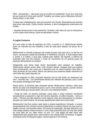 Olhe - acrescentou -, não quero que se envolva em problemas. E por que você saiu
de sua casa às 6 horas esta manhã? Trabalha, por acaso, para a Mexicana Airlines?
Saia já daqui, e não volte!
O rapaz saiu imediatamente, sem se encontrar com Hynek. Recordando tais eventos
dois anos mais tarde, Carlos Antônio declarou a dois investigadores americanos de
OVNIs:
- Aqueles homens eram muito estranhos. Grandes, mais altos do que os mexicanos,
e com a pele muito branca, como se estivessem mortos.
A Legião Fantasma
Em uma noite no mês de setembro de 1974, o escritor A. C. McKerracher decidiu
fazer um intervalo em seu trabalho e saiu de casa para respirar um pouco de ar
fresco.
McKerracher e a família acabavam de mudar-se para uma casa nova, no alto de um
morro, na pequena cidade de Dumblane in Perthshire, Escócia. A noite estava clara
e úmida, e a cidade, a seus pés, coberta pela neblina. De repente, o silêncio foi
quebrado pelo que lhe pareceu o ruído do movimento de um grande grupo de
pessoas atravessando os campos.
Imaginando que devia estar tendo alucinações pelo excesso de trabalho,
McKerracher decidiu entrar. Mas, vinte minutos depois, intrigado pelo que poderia
estar acontecendo, saiu outra vez e descobriu que os ruídos estavam mais altos e
mais próximos do que antes. Dessa vez parecia que poderosa legião marchava do
outro lado das casas daquela rua.
- Fiquei pregado no chão, enquanto pessoas que eu não podia ver passavam por
mim - recordou ele. - Os caminhantes deviam ser milhares de pessoas, pois o ruído
dos passos prosseguia sem parar.
Nessa altura, já temendo pela sanidade mental, McKerracher resolveu voltar para
dentro de casa e foi diretamente para a cama. Uma semana depois, quando visitava
um casal idoso que morava perto, ele ouviu uma estranha história.
- Tarde da noite, na semana passada, nosso gato e nosso cachorro acordaram
abruptamente e passaram a agir de maneira esquisita, os pêlos eriçados - narrou o
velho. - Parecia que eles estavam vendo alguma coisa que atravessava os campos,
durante uns vinte minutos. Os animais aparentavam estar com muito medo.
McKerracher não lhes contou nada sobre a própria experiência. Contudo, o curioso
comportamento dos animais ocorreu exatamente no mesmo horário em que ouvira a
legião invisível, uma semana antes. Em busca de explicação, ele logo descobriu que
uma antiga estrada romana tomava o rumo norte passando bem por trás das casas
do outro lado da rua. Além disso, no ano 117, uma legião de elite havia sido
despachada para aquela área, para reprimir uma revolta tribal na Escócia. A legião,
conhecida como IX Hispania Legion, era formada de 4 mil homens.
 
