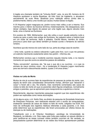 A legião era chamada também de "Unlucky Ninth", pois, no ano 60, homens da IX
Hispania açoitaram a rainha Boadicea, da tribo Iceni da Inglaterra, e abusaram
sexualmente de suas filhas. Boadicea jurou maldição eterna contra eles e,
posteriormente, liderou uma revolta que causou muitas baixas na legião.
A IX Hispania Legion reagrupou-se, porém nunca mais voltou a ser a mesma. Sua
marcha para o interior da Escócia terminou misteriosamente. Ela desapareceu sem
deixar vestígios, logo depois de passar por uma região que, alguns séculos mais
tarde, viria a chamar-se Dunbíane.
Em outubro de 1984, McKerracher, que não voltou a ouvir aquele estranho ruído e
mudou-se para a parte mais antiga de Dunbíane, fez palestra sobre a história local
em um clube de senhoras. Após a palestra, Cecília Moore, membro do clube,
procurou-o para dizer que talvez também já tivesse ouvido o fantasma do exército
romano.
Acontece que ela morava do outro lado da rua, perto da antiga casa do escritor.
- Uma noite, quando eu estava colocando o gato para fora, ouvi o que me pareceu
um exército marchando exatamente sobre meu jardim - informou ela.
McKerracher concluiu que o incidente ocorrera naquela mesma noite, e no mesmo
momento em que ele ouvira os estranhos passos de soldados.
"Estou convencido", escreveu ele, "de que o que ela e eu ouvimos - e o que os
animais de meus vizinhos viram - foi a condenada IX Hispania Legion marchando
para seu terrível e desconhecido destino, quase 2 mil anos antes."
Visões no Leito de Morte
Muitos de nós já ouvimos falar de experiências de pessoas às portas da morte, que,
depois de terem sido consideradas clinicamente mortas, afirmam que "deixaram o
corpo" e foram até o céu. No entanto, mais raramente comentados são casos de
visões no leito de morte em que os pacientes vêem figuras simpáticas, normalmente
amigos e parentes, que se aproximam para recepcioná-los e ajudá-los a morrer.
Recentemente, algumas importantes pesquisas sugerem que tais experiências não
podem ser explicadas como meras alucinações.
Já há alguns anos, o dr. Karlis Osis, ex-diretor de pesquisa da Sociedade Americana
de Pesquisas Psíquicas, vem realizando estudos com o auxílio de computadores,
analisando centenas de casos de visões no leito de morte, coligidos nos EUA. Por
meio da verificação dos registros médicos referentes a cada paciente, o dr. Osis
pôde determinar que as experiências não foram provocadas por efeitos tóxicos de
doenças ou de medicações.
Trabalhando com o dr. Erlendur Haraldsson, psicólogo da Universidade de
Reykjavik, na Islândia, o dr. Osis viajou pela Índia para realizar um estudo idêntico e
para certificar-se se essas curiosas visões também ocorriam ali. Na verdade, os
pesquisadores queriam determinar se as visões dos hindus apresentavam padrões
 