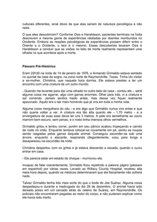 culturais diferentes, sinal óbvio de que elas seriam de natureza psicológica e não
reais.
O que eles descobriram? Conforme Osis e Haraldsson, pacientes terminais na Índia
descrevem a mesma gama de experiências relatadas por doentes moribundos no
Ocidente. Embora as reações psicológicas às experiências possam diferir entre o
Oriente e o Ocidente, o teor é o mesmo. Essas descobertas levaram Osis e
Haraldsson a concluir que as visões no leito de morte realmente representam uma
olhada no que acontece após a morte.
Pássaro Pré-Histórico
Eram 22h30 na noite de 14 de janeiro de 1976, e Armando Grimaldo estava sentado
no quintal da casa da sogra, na zona norte de Raymondville, Texas. Tinha ido visitar
a ex-mulher, Christina, que naquela hora dormia. Ele estava prestes a ter um
encontro com uma criatura de um outro mundo.
- Quando me levantei para dar uma olhada no outro lado da casa - contou ele -, senti
alguma coisa me agarrar, algo com garras enormes. Olhei para trás, vi a criatura e
saí correndo. Jamais sentira medo antes, mas dessa vez fiquei realmente
apavorado. Aquilo era o ser mais horrendo que já vira em toda a minha vida.
Alguma coisa mergulhara do céu - e era algo que Grimaldo nunca vira antes e que
não queria voltar a ver. A criatura era tão alta quanto ele - 1,70 metro - e a
envergadura de suas asas devia ter uns 3 metros. A pele era semelhante ao couro
marrom bem escuro, sem penas, e o rosto tinha imensos olhos vermelhos.
Grimaldo gritou e tentou correr, porém em seu pânico acabou tropeçando e caindo
de rosto no chão. Enquanto tentava colocar-se novamente em pé, sentiu as roupas
sendo rasgadas pelas garras daquele animal. Conseguiu esconder-se sob uma
árvore, enquanto o atacante, respirando ofegantemente, voou para longe e
desapareceu na escuridão da noite.
Christina despertou com os gritos e já estava descendo a escada, quando o ouviu
entrar em casa.
- Ele parecia estar em estado de choque - murmurou ela.
Incapaz de falar coerentemente, Grimaldo ficou repetindo a palavra pájaro (pássaro
em espanhol) por várias vezes. Levado ao Willacy County Hospital, recebeu alta
meia hora depois, quando os médicos determinaram que ele fisicamente não sofrerá
nada.
Talvez Grimaldo tenha tido mais sorte do que o bode de Joe Suárez. Alguma coisa
despedaçou-o durante a madrugada do dia 26 de dezembro. O animal havia sido
deixado preso em um cercado atrás do celeiro de Suárez, em Raymondville. Os
policiais não encontraram pegadas ao redor do corpo, e não puderam explicar como
ele havia sido morto.
 