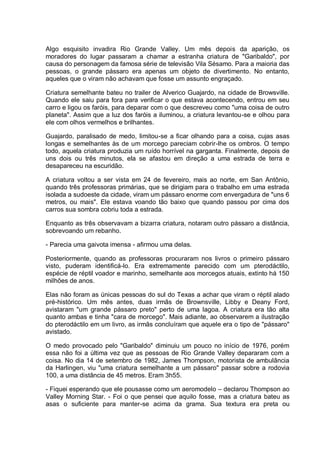 Algo esquisito invadira Rio Grande Valley. Um mês depois da aparição, os
moradores do lugar passaram a chamar a estranha criatura de "Garibaldo", por
causa do personagem da famosa série de televisão Vila Sésamo. Para a maioria das
pessoas, o grande pássaro era apenas um objeto de divertimento. No entanto,
aqueles que o viram não achavam que fosse um assunto engraçado.
Criatura semelhante bateu no trailer de Alverico Guajardo, na cidade de Browsville.
Quando ele saiu para fora para verificar o que estava acontecendo, entrou em seu
carro e ligou os faróis, para deparar com o que descreveu como "uma coisa de outro
planeta". Assim que a luz dos faróis a iluminou, a criatura levantou-se e olhou para
ele com olhos vermelhos e brilhantes.
Guajardo, paralisado de medo, limitou-se a ficar olhando para a coisa, cujas asas
longas e semelhantes às de um morcego pareciam cobrir-lhe os ombros. O tempo
todo, aquela criatura produzia um ruído horrível na garganta. Finalmente, depois de
uns dois ou três minutos, ela se afastou em direção a uma estrada de terra e
desapareceu na escuridão.
A criatura voltou a ser vista em 24 de fevereiro, mais ao norte, em San Antônio,
quando três professoras primárias, que se dirigiam para o trabalho em uma estrada
isolada a sudoeste da cidade, viram um pássaro enorme com envergadura de "uns 6
metros, ou mais". Ele estava voando tão baixo que quando passou por cima dos
carros sua sombra cobriu toda a estrada.
Enquanto as três observavam a bizarra criatura, notaram outro pássaro a distância,
sobrevoando um rebanho.
- Parecia uma gaivota imensa - afirmou uma delas.
Posteriormente, quando as professoras procuraram nos livros o primeiro pássaro
visto, puderam identificá-lo. Era extremamente parecido com um pterodáctilo,
espécie de réptil voador e marinho, semelhante aos morcegos atuais, extinto há 150
milhões de anos.
Elas não foram as únicas pessoas do sul do Texas a achar que viram o réptil alado
pré-histórico. Um mês antes, duas irmãs de Brownsville, Libby e Deany Ford,
avistaram "um grande pássaro preto" perto de uma lagoa. A criatura era tão alta
quanto ambas e tinha "cara de morcego". Mais adiante, ao observarem a ilustração
do pterodáctilo em um livro, as irmãs concluíram que aquele era o tipo de "pássaro"
avistado.
O medo provocado pelo "Garibaldo" diminuiu um pouco no início de 1976, porém
essa não foi a última vez que as pessoas de Rio Grande Valley depararam com a
coisa. No dia 14 de setembro de 1982, James Thompson, motorista de ambulância
da Harlingen, viu "uma criatura semelhante a um pássaro" passar sobre a rodovia
100, a uma distância de 45 metros. Eram 3h55.
- Fiquei esperando que ele pousasse como um aeromodelo – declarou Thompson ao
Valley Morning Star. - Foi o que pensei que aquilo fosse, mas a criatura bateu as
asas o suficiente para manter-se acima da grama. Sua textura era preta ou
 