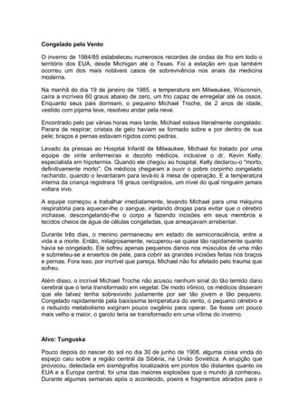 Congelado pelo Vento
O inverno de 1984/85 estabeleceu numerosos recordes de ondas de frio em todo o
território dos EUA, desde Michigan até o Texas. Foi a estação em que também
ocorreu um dos mais notáveis casos de sobrevivência nos anais da medicina
moderna.
Na manhã do dia 19 de janeiro de 1985, a temperatura em Milwaukee, Wisconsin,
caíra a incríveis 60 graus abaixo de zero, um frio capaz de enregelar até os ossos.
Enquanto seus pais dormiam, o pequeno Michael Troche, de 2 anos de idade,
vestido com pijama leve, resolveu andar pela neve.
Encontrado pelo pai várias horas mais tarde, Michael estava literalmente congelado.
Parara de respirar; cristais de gelo haviam se formado sobre e por dentro de sua
pele; braços e pernas estavam rígidos como pedras.
Levado às pressas ao Hospital Infantil de Milwaukee, Michael foi tratado por uma
equipe de vinte enfermeiras e dezoito médicos, inclusive o dr. Kevin Kelly,
especialista em hipotermia. Quando ele chegou ao hospital, Kelly declarou-o "morto,
definitivamente morto". Os médicos chegaram a ouvir o pobre corpinho congelado
rachando, quando o levantaram para levá-lo à mesa de operação. E a temperatura
interna da criança registrara 16 graus centígrados, um nível do qual ninguém jamais
voltara vivo.
A equipe começou a trabalhar imediatamente, levando Michael para uma máquina
respiratória para aquecer-lhe o sangue, injetando drogas para evitar que o cérebro
inchasse, descongelando-lhe o corpo e fazendo incisões em seus membros e
tecidos cheios de água de células congeladas, que ameaçavam arrebentar.
Durante três dias, o menino permaneceu em estado de semiconsciência, entre a
vida e a morte. Então, milagrosamente, recuperou-se quase tão rapidamente quanto
havia se congelado. Ele sofreu apenas pequenos danos nos músculos de uma mão
e submeteu-se a enxertos de pele, para cobrir as grandes incisões feitas nos braços
e pernas. Fora isso, por incrível que pareça, Michael não foi afetado pelo trauma que
sofreu.
Além disso, o incrível Michael Troche não acusou nenhum sinal do tão temido dano
cerebral que o teria transformado em vegetal. De modo irônico, os médicos disseram
que ele talvez tenha sobrevivido justamente por ser tão jovem e tão pequeno.
Congelado rapidamente pela baixíssima temperatura do vento, o pequeno cérebro e
o reduzido metabolismo exigiram pouco oxigênio para operar. Se fosse um pouco
mais velho e maior, o garoto teria se transformado em uma vítima do inverno.
Alvo: Tunguska
Pouco depois do nascer do sol no dia 30 de junho de 1908, alguma coisa vinda do
espaço caiu sobre a região central da Sibéria, na União Soviética. A erupção que
provocou, detectada em sismógrafos localizados em pontos tão distantes quanto os
EUA e a Europa central, foi uma das maiores explosões que o mundo já conheceu.
Durante algumas semanas após o acontecido, poeira e fragmentos atirados para o
 