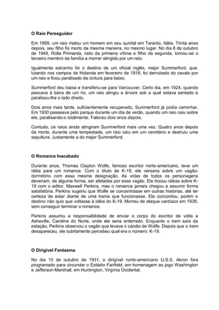 O Raio Perseguidor
Em 1899, um raio matou um homem em seu quintal em Taranto, Itália. Trinta anos
depois, seu filho foi morto da mesma maneira, no mesmo lugar. No dia 8 de outubro
de 1949, Rolla Primarda, neto da primeira vítima e filho da segunda, tornou-se o
terceiro membro da família a morrer atingido por um raio.
Igualmente estranho foi o destino de um oficial inglês, major Summerford, que,
lutando nos campos de Holanda em fevereiro de 1918, foi derrubado do cavalo por
um raio e ficou paralisado da cintura para baixo.
Summerford deu baixa e transferiu-se para Vancouver. Certo dia, em 1924, quando
pescava à beira de um rio, um raio atingiu a árvore sob a qual estava sentado e
paralisou-lhe o lado direito.
Dois anos mais tarde, suficientemente recuperado, Summerford já podia caminhar.
Em 1930 passeava pelo parque durante um dia de verão, quando um raio caiu sobre
ele, paralisando-o totalmente. Faleceu dois anos depois.
Contudo, os raios ainda atingiram Summerford mais uma vez. Quatro anos depois
da morte, durante uma tempestade, um raio caiu em um cemitério e destruiu uma
sepultura. Justamente a do major Summerford.
O Romance Inacabado
Durante anos, Thomas Clayton Wolfe, famoso escritor norte-americano, teve um
idéia para um romance. Com o título de K-19, ele versaria sobre um vagão-
dormitório com essa mesma designação. As vidas de todos os personagens
deveriam, de alguma forma, ser afetadas por esse vagão. Ele trocou idéias sobre K-
19 com o editor, Maxwell Perkins, mas o romance jamais chegou a assumir forma
satisfatória. Perkins sugeriu que Wolfe se concentrasse em outras histórias, até ter
certeza de estar diante de uma trama que funcionasse. Ele concordou, porém o
destino não quis que voltasse à idéia do K-19. Morreu de ataque cardíaco em 1938,
sem conseguir terminar o romance.
Perkins assumiu a responsabilidade de enviar o corpo do escritor de volta a
Asheville, Carolina do Norte, onde ele seria enterrado. Enquanto o trem saía da
estação, Perkins observou o vagão que levava o caixão de Wolfe. Depois que o trem
desapareceu, ele subitamente percebeu qual era o número: K-19.
O Dirigível Fantasma
No dia 10 de outubro de 1931, o dirigível norte-americano U.S.S. Akron fora
programado para circundar o Estádio Fairfield, em homenagem ao jogo Washington
e Jefferson-Marshall, em Huntington, Virgínia Ocidental.
 