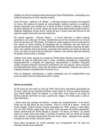 trabalho do lama foi posteriormente descrito por David Read Barker, antropólogo que
realizava pesquisas na Índia naquela ocasião.
Eram 20 horas - explicou o dr. Barker -, e Rinzing começou armando uma fogueira
na chuva. Ele estava em estado de concentração, recitava mantras e a sadhana,
sempre soprando uma cometa com a forma de fêmur humano e batendo o tambor
de duas cabeças de um xamã. Depois de várias horas observando aquele homem a
distância respeitosa, fomos dormir, certos de que o tempo seria tão horrível no dia
seguinte quanto havia sido nos dias anteriores.
Na manhã seguinte - informou Barker -, a chuva diminuíra e estava apenas
garoando e, por volta das 10 horas, transformara-se em frio nevoeiro em um círculo
com raio de cerca de 150 metros. Em todos os outros lugares a chuva continuava a
cair, porém os vários milhares de refugiados não se molharam nas seis horas em
que permaneceram reunidos. Em determinado momento durante o discurso do dalai-
lama, caiu violenta chuva de granizo, causando forte barulho nas casas de tetos de
zinco, ao redor do local onde se realizava o festival, mas apenas algumas dezenas
de pedras caíram sobre a multidão.
Catorze anos antes, quando da invasão do Tibete pelos chineses comunistas, e por
ocasião da fuga do dalai-lama para a Índia, condições atmosféricas inesperadas
asseguraram-lhe a chegada em segurança, atravessando o Himalaia. Enquanto
aviões chineses tentavam encontrá-lo juntamente com seu séquito, denso nevoeiro
providencialmente cobriu a área que ele estava atravessando, fazendo com que os
viajantes ficassem completamente invisíveis no ar.
Para os tibetanos, naturalmente, a súbita visibilidade zero foi simplesmente uma
prova do poder divino do dalai-lama sobre o tempo.
Salvos do Incêndio
Às 22 horas de uma noite no início de 1978, Henry Sims, fazendeiro aposentado de
72 anos, voltou de um hospital da Flórida, onde a filha de 18 anos estava internada.
Sua mulher Idellar ficara no hospital, e a outra filha, cinco netos e um amigo da
família estavam dormindo na casa, quando ele chegou. Foi direto para a cama e
logo adormeceu.
- Outra coisa que consigo me lembrar - revelou ele, posteriormente - é do sonho.
Podia ver os dois filhos de meu cunhado - Paul e a irmã de 8 meses - vindo em
minha direção. Ambos haviam morrido queimados em 1932, quando a casa deles,
em Live Oak, Flórida, pegou fogo. No sonho, Paul, de quem me lembro claramente,
estava caminhando em minha direção e dizendo: "Tio Henry, tio Henry". Eu jamais
tivera um sonho como esse antes, e acordei de repente com um cheiro de fumaça
nas narinas. O primeiro pensamento foi para meus netos - precisava tirar aquelas
crianças da casa. Então, comecei a gritar.
Seus gritos acordaram as outras pessoas, que conseguiram sair da casa em
chamas a tempo de se salvarem.
 