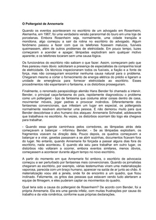 O Poltergeist de Annemarie
Quando os eventos aconteceram no escritório de um advogado em Rosenheim,
Alemanha, em 1967, foi uma verdadeira versão paranormal do touro em uma loja de
porcelanas. Embora Rosenheim seja, normalmente, uma cidade tranqüila e
monótona, algo começou a sair da rotina no escritório do advogado. Algum
fenômeno passou a fazer com que os telefones ficassem malucos, fusíveis
queimassem, além de outros problemas de eletricidade. Em pouco tempo, luzes
começaram a acender e apagar; lâmpadas explodiram sem qualquer motivo
aparente; e os telefones tocaram sem uma causa lógica.
Os funcionários do escritório não sabiam o que fazer. Assim, começaram pelo que
lhes pareceu mais óbvio: solicitaram a presença de especialistas da companhia local
de eletricidade. Os técnicos inspecionaram todos os fusíveis, a fiação e a fonte de
força, mas não conseguiram encontrar nenhuma causa natural para o problema.
Chegaram mesmo a cortar o fornecimento de energia elétrica do prédio e ligaram a
unidade de emergência para fornecer eletricidade ao escritório. Esses
procedimentos não espantaram o fantasma, e os distúrbios prosseguiram.
Finalmente, o renomado parapsicólogo alemão Hans Bender foi chamado a intervir.
Bender, o principal caça-fantasma do país, rapidamente diagnosticou o problema
como um poltergeist - tipo de fantasma que costuma atirar coisas dentro de casa,
movimentar móveis, jogar pedras e provocar incêndios. Diferentemente dos
fantasmas convencionais, que infestam um lugar em especial, os poltergeists
normalmente resolvem atormentar uma pessoa. E não demorou muito para que
Bender descobrisse o alvo humano dos ataques: Annemarie Schnabel, adolescente
que trabalhava no escritório. Às vezes, os distúrbios ocorriam tão logo ela chegava
para trabalhar.
- Quando essa garota caminhava pelos corredores, as lâmpadas atrás dela
começavam a balançar - informou Bender. - Se as lâmpadas explodiam, os
fragmentos voavam na direção dela. Pouco depois, os quadros começavam a
balançar e a virar, gavetas passavam a se abrir sozinhas, documentos ficavam fora
do lugar. No entanto, quando Annemarie foi forçada a passar alguns dias fora do
escritório, nada aconteceu. E quando ela saiu para trabalhar em outro lugar, os
distúrbios não voltaram a ocorrer, embora eventos similares, menos óbvios,
começassem a acontecer durante algum tempo no novo escritório.
A partir do momento em que Annemarie foi embora, o escritório de advocacia
começou a ser perturbado por fantasmas mais convencionais. Quando os jornalistas
chegaram ao escritório, por exemplo, várias testemunhas viram uma materialização
vaporosa, parecida com um braço humano, aparecer na saída de ar junto ao chão. A
materialização voou até a janela, onde foi de encontro a um quadro, que ficou
inclinado. Felizmente, os gritos das pessoas que estavam vendo tudo alertaram a
equipe de filmagem, e eles puderam captar os movimentos do quadro.
Qual teria sido a causa do poltergeist de Rosenheim? De acordo com Bender, foi a
própria Annemarie. Ela era uma garota infeliz, com muitas frustrações por causa do
trabalho e da vida romântica, conforme suas próprias declarações.
 