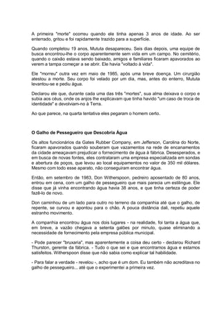 A primeira "morte" ocorreu quando ele tinha apenas 3 anos de idade. Ao ser
enterrado, gritou e foi rapidamente trazido para a superfície.
Quando completou 19 anos, Mututa desapareceu. Seis dias depois, uma equipe de
busca encontrou-lhe o corpo aparentemente sem vida em um campo. No cemitério,
quando o caixão estava sendo baixado, amigos e familiares ficaram apavorados ao
verem a tampa começar a se abrir. Ele havia "voltado à vida".
Ele "morreu" outra vez em maio de 1985, após uma breve doença. Um cirurgião
atestou a morte. Seu corpo foi velado por um dia, mas, antes do enterro, Mututa
levantou-se e pediu água.
Declarou ele que, durante cada uma das três "mortes", sua alma deixava o corpo e
subia aos céus, onde os anjos lhe explicavam que tinha havido "um caso de troca de
identidade" e devolviam-no à Terra.
Ao que parece, na quarta tentativa eles pegaram o homem certo.
O Galho de Pessegueiro que Descobria Água
Os altos funcionários da Gates Rubber Company, em Jefferson, Carolina do Norte,
ficaram apavorados quando souberam que vazamentos na rede de encanamentos
da cidade ameaçavam prejudicar o fornecimento de água à fábrica. Desesperados, e
em busca de novas fontes, eles contrataram uma empresa especializada em sondas
e abertura de poços, que levou ao local equipamentos no valor de 350 mil dólares.
Mesmo com todo esse aparato, não conseguiram encontrar água.
Então, em setembro de 1983, Don Witherspoon, pedreiro aposentado de 80 anos,
entrou em cena, com um galho de pessegueiro que mais parecia um estilingue. Ele
disse que já vinha encontrando água havia 38 anos, e que tinha certeza de poder
fazê-lo de novo.
Don caminhou de um lado para outro no terreno da companhia até que o galho, de
repente, se curvou e apontou para o chão. A pouca distância dali, repetiu aquele
estranho movimento.
A companhia encontrou água nos dois lugares - na realidade, foi tanta a água que,
em breve, a vazão chegava a setenta galões por minuto, quase eliminando a
necessidade de fornecimento pela empresa pública municipal.
- Pode parecer "bruxaria", mas aparentemente a coisa deu certo - declarou Richard
Thurston, gerente da fábrica. - Tudo o que sei e que encontramos água e estamos
satisfeitos. Witherspoon disse que não sabia como explicar tal habilidade.
- Para falar a verdade - revelou -, acho que é um dom. Eu também não acreditava no
galho de pessegueiro... até que o experimentei a primeira vez.
 