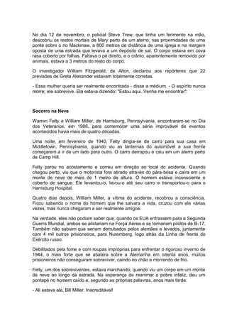 No dia 12 de novembro, o policial Steve Trew, que tinha um ferimento na mão,
descobriu os restos mortais de Mary perto de um aterro, nas proximidades de uma
ponte sobre o rio Mackinaw, a 800 metros de distância de uma igreja e na margem
oposta de uma estrada que levava a um depósito de sal. O corpo estava em cova
rasa coberto por folhas. Faltava o pé direito, e o crânio, aparentemente removido por
animais, estava a 3 metros do resto do corpo.
O investigador William Fitzgerald, de Alton, declarou aos repórteres que 22
previsões de Greta Alexander estavam totalmente corretas.
- Essa mulher queria ser realmente encontrada - disse a médium. - O espírito nunca
morre; ele sobrevive. Ela estava dizendo: "Estou aqui. Venha me encontrar".
Socorro na Neve
Warren Felty e William Miller, de Harrisburg, Pennsylvania, encontraram-se no Dia
dos Veteranos, em 1986, para comemorar uma série improvável de eventos
acontecidos havia mais de quatro décadas.
Uma noite, em fevereiro de 1940, Felty dirigia-se de carro para sua casa em
Middletown, Pennsylvania, quando viu as lanternas do automóvel a sua frente
começarem a ir de um lado para outro. O carro derrapou e caiu em um aterro perto
de Camp Hill.
Felty parou no acostamento e correu em direção ao local do acidente. Quando
chegou perto, viu que o motorista fora atirado através do pára-brisa e caíra em um
monte de neve de mais de 1 metro de altura. O homem estava inconsciente e
coberto de sangue. Ele levantou-o, levou-o até seu carro e transportou-o para o
Harrisburg Hospital.
Quatro dias depois, William Miller, a vítima do acidente, recobrou a consciência.
Ficou sabendo o nome do homem que lhe salvara a vida, cruzou com ele várias
vezes, mas nunca chegaram a ser realmente amigos.
Na verdade, eles não podiam saber que, quando os EUA entrassem para a Segunda
Guerra Mundial, ambos se alistariam na Força Aérea e se tornariam pilotos de B-17.
Também não sabiam que seriam derrubados pelos alemães e levados, juntamente
com 4 mil outros prisioneiros, para Nuremberg, logo atrás da Linha de frente do
Exército russo.
Debilitados pela fome e com roupas impróprias para enfrentar o rigoroso inverno de
1944, o mais forte que se abatera sobre a Alemanha em oitenta anos, muitos
prisioneiros não conseguiram sobreviver, caindo no chão e morrendo de frio.
Felty, um dos sobreviventes, estava marchando, quando viu um corpo em um monte
de neve ao longo da estrada. Na esperança de reanimar o pobre infeliz, deu um
pontapé no homem caído e, segundo as próprias palavras, anos mais tarde:
- Ali estava ele, Bill Miller. Inacreditável!
 