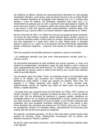Da Califórnia ao Maine, milhares de norte-americanos afirmaram ter visto grandes
"aeróstatos" pilotados, muito tempo antes de Santos Dumont e de os irmãos Wright
terem inventado aparelhos de navegação mais pesados que o ar, e mudado para
sempre o curso da História. Os aeróstatos, aparelhos mais leves que o ar,
maravilharam as pessoas que os viram, e geraram muita especulação a respeito de
quem seria seu inventor ou inventores, porém até nossos dias ninguém sabe. Tudo
o que temos à mão são algumas pistas desconcertantes, nenhuma delas mais
intrigante do que a que se refere a um homem estranho, cognominado de sr. Wilson.
No dia 19 de abril de 1897, o sr. Wilson fez com que sua presença fosse conhecida.
Um jovem de Lake Charles, Louisiana, estava levando alguns cavalos, quando viu
um enorme aeróstato passar voando sobre os animais, assustando-os de tal forma
que eles dispararam e o rapaz ficou caído no chão. Nesse ponto, o aeróstato
estacou e pairou no ar - pairar no ar era apenas uma das improváveis capacidades
desses misteriosos engenhos -, enquanto uma escada de cordas foi jogada para
baixo.
Dois dos ocupantes do aeróstato desceram e ajudaram o jovem a se levantar.
- Foi gratificante descobrir que eles eram norte-americanos normais como eu -
afirmou o jovem.
Os aeronautas desculparam-se pelo problema que haviam causado, e, como uma
espécie de compensação, convidaram o rapaz de Lake Charles a subir a bordo da
nave, apresentando-se como Scott Warren e "sr. Wilson". Wilson explicou o sistema
de propulsão do veículo, porém o relato foi tão técnico que o jovem não entendeu
nada do que eles falavam.
Um dia depois, perto de Uvalde, Texas, um aeróstato pousou e foi descoberto pelo
xerife H. W. Bayler, que conversou com membros da tripulação. Um deles
identificou-se como Wilson, e disse que nascera em Goshen, Nova York. Em
seguida, o sr. Wilson perguntou pelo capitão C. C. Akers, morador local.
Posteriormente, quando um repórter quis saber de Akers quem era aquele tal
Wilson, o capitão repondeu:
- Só posso dizer que, enquanto morei em Fort Worth, em 1876 e 1877, conheci um
homem chamado sr. Wilson, originário do Estado de Nova York, e nós nos demos
muito bem. Ele era aficionado da mecânica e, naquela ocasião, trabalhava em
navegação aérea e em um projeto que surpreenderia o mundo. Lembro-me de que
era muito educado, aparentando 24 anos de idade, e com dinheiro suficiente para
prosseguir com suas arrojadas invenções, dedicando todo o seu tempo a elas.
Como resultado das conversas que tivemos em Fort Worth, acho que o sr. Wilson,
se conseguisse construir um aeróstato prático, provavelmente me procuraria para
mostrar que não era tão louco quanto eu imaginava.
Em seguida, o aeróstato apareceu, um dia ou dois mais tarde, quando pousou para
reparos em Kountze, Texas. Testemunhas conversaram com os pilotos, que
disseram chamar-se "Wilson e Jackson".
No dia 25, entre meia-noite e uma hora, o San Antônio Daily Express reportou sobre
o dia seguinte:
 