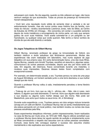 estivessem com medo. No dia seguinte, quando os três voltaram ao lugar, não havia
nenhum vestígio do que acontecera. Todas as provas da presença do homenzinho
haviam desaparecido.
- Vovô tem uma reputação muito sólida de somente dizer a verdade e de ser
extremamente honesto, mas ele nunca contou essa história fora da família, com
medo do ridículo - revelou recentemente Lawrence Jones, neto de Silbie, ao Centro
de Estudos de OVNIs em Chicago. - Ele concordou em contar o sucedido somente
depois de muita insistência e encorajamento de minha parte, um neto que sempre
gostou de ouvir suas histórias. Vovô aceita submeter-se a um polígrafo ou ser
hipnotizado, ou qualquer coisa que vocês queiram. Não tenho a menor sombra de
dúvida de que ele está dizendo a verdade.
Os Jogos Telepáticos de Gilbert Murray
Gilbert Murray, renomado professor de grego na Universidade de Oxford, era
também médium e ávido estudioso dos fenômenos paranormais. Muitas das
experiências não eram realizadas em laboratório, mas numa espécie de jogo
telepático em sua própria casa. Em certa demonstração típica, uma das duas filhas,
Agnes Murray, casada com Arnold Toynbee, escolhia um assunto e, algumas vezes,
comunicava-o às outras pessoas convidadas, depois que seu pai havia saído da
sala. Em seguida, ele retornava, ficava concentrado durante uns instantes, e
revelava suas impressões. Dezenas desses testes foram completados com
excepcional sucesso.
Por exemplo, em determinada sessão, a sra. Toynbee pensou na cena de uma peça
de August Strindberg: um homem sentado junto a uma torre desmaiou e sua mulher
deseja que ele morra.
Quando o professor Murray voltou à sala, imediatamente percebeu o tema literário
em questão.
- Trata-se de um livro, livro que eu não li - afirmou ele. - Não, não é russo, nem
italiano. É alguém que está desmaiado. É horrível. Acho que alguém está desmaiado
e sua esposa ou alguma outra mulher deseja que ele morra. Não pode ser
Maeterlinck, pois acho que li todos os seus livros. Ah, é Strindberg!
Durante outra experiência, a sra. Toynbee pensou em dois amigos mútuos tomando
cerveja em um café em Berlim. O professor Murray não só sentiu imediatamente que
ela estava pensando em um local público, mas também revelou os nomes das duas
pessoas escolhidas pela filha.
Esses experimentos telepáticos informais, porém impressionantes, foram realizados
na casa de Murray por muito anos, de 1910 até 1946. Alguns céticos acreditam que
o professor Murray devia talvez ter agudo sentido de audição e simplesmente ouvia
as filhas conversando a respeito dos assuntos com as outras pessoas convidadas.
Contudo, essa teoria não consegue explicar o sucesso dos assuntos criados
mentalmente e não explicados aos outros espectadores.
 