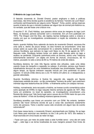 O Mistério do Lago Lock Ness
O falecido reverendo dr. Donald Omand, pastor anglicano e dado a práticas
exorcistas, não tinha dúvida quanto à existência do famoso "monstro de Loch Ness",
conhecido carinhosamente por alguns como "Nessie". Tinha, porém, sérias reservas
quanto à teoria de que o monstro pudesse ser algum tipo de animal pré-histórico ou,
na verdade, que ele fosse uma criatura viva.
O escritor F. W. (Ted) Holiday, que passara vários anos às margens do lago Loch
Ness, na Escócia, parecia concordar com o reverendo. Em um livro publicado em
1973, The Dragon and the Disc, ele rejeitou teorias biológicas sobre a criatura e
insistiu em que os investigadores considerassem a noção de visitantes do reino
paranormal.
Assim, quando Holiday ficou sabendo da teoria do reverendo Omand, escreveu-lhe
uma carta e, dentro de pouco tempo, os dois homens se encontraram. Uma das
coisas sobre as quais eles conversaram foi a estranha história do escritor sueco
Janove Sundberg, que estivera no lago Loch Ness no dia 16 de agosto de 1971.
Naquela noite, Sundberg tentara tomar um atalho pela floresta perto do lago e
acabou se perdendo. Enquanto caminhava entre as árvores, achou uma "máquina
extremamente estranha": um objeto em forma de charuto, cinza-escuro, de 10
metros, pousado no solo a cerca de 60 ou 70 metros de onde ele estava.
Sundberg declarou ter visto três figuras saindo dos arbustos, cada uma delas
usando roupa de mergulho e capacete na cabeça. A princípio, pensou que fossem
trabalhadores técnicos de uma hidrelétrica localizada nas proximidades. Depois de
algum tempo, as figuras entraram naquele veículo por uma portinhola na parte
superior. O veículo então elevou-se a uns 15 metros em pleno ar, e desapareceu a
grande velocidade.
Quando Sundberg retornou à Suécia foi, segundo ele, seguido por figuras
misteriosas vestidas de preto - os tão comentados "homens de preto" que costumam
intimidar algumas testemunhas de OVNIs - e finalmente sofreu um colapso nervoso.
Holiday, normalmente, teria recusado a história, se tivesse ouvido comentários sobre
outra aparição de OVNIs no lago naquela mesma semana de agosto de 1971. Mas
havia um problema: no local do episódio, os investigadores encontraram uma
floresta tão densa que "não havia lugar para o pouso de um OVNI maior do que uma
caixa de fósforo". A foto de Sundberg mostrara apenas árvores.
Sundberg acreditou que tivera um encontro com um OVNI. No entanto, também
parecia não haver nenhuma dúvida de que a coisa não acontecera exatamente
como ele pensava. Teria o escritor sueco sido envolvido em algum tipo de evento
sobrenatural?
Com base nessa teoria, o reverendo Omand, acompanhado por Holiday, foi ao lago
Loch Ness para exorcizar seu demônio no dia 2 de junho de 1973. Ele realizou o
ritual exorcista em cinco locais ao redor do lago.
- Fazei com que, por meio do poder dado a este humilde servo - orou ele em cada
lugar -, este lago e as terras localizadas às suas margens possam ficar livres de
 