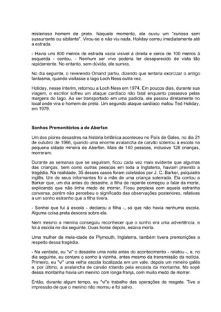 misterioso homem de preto. Naquele momento, ele ouviu um "curioso som
sussurrante ou sibilante". Virou-se e não viu nada. Holiday correu imediatamente até
a estrada.
- Havia uns 800 metros de estrada vazia visível à direita e cerca de 100 metros à
esquerda - contou. - Nenhum ser vivo poderia ter desaparecido de vista tão
rapidamente. No entanto, sem dúvida, ele sumira.
No dia seguinte, o reverendo Omand partiu, dizendo que tentaria exorcizar o antigo
fantasma, quando visitasse o lago Loch Ness outra vez.
Holiday, nesse ínterim, retornou a Loch Ness em 1974. Em poucos dias, durante sua
viagem, o escritor sofreu um ataque cardíaco não fatal enquanto passeava pelas
margens do lago. Ao ser transportado em uma padiola, ele passou diretamente no
local onde vira o homem de preto. Um segundo ataque cardíaco matou Ted Holiday,
em 1979.
Sonhos Premonitórios a de Aberfan
Um dos piores desastres na história britânica aconteceu no País de Gales, no dia 21
de outubro de 1966, quando uma enorme avalancha de carvão soterrou a escola na
pequena cidade mineira de Aberfan. Mais de 140 pessoas, inclusive 128 crianças,
morreram.
Durante as semanas que se seguiram, ficou cada vez mais evidente que algumas
das crianças, bem como outras pessoas em toda a Inglaterra, haviam previsto a
tragédia. Na realidade, 35 desses casos foram coletados por J. C. Barker, psiquiatra
inglês. Um de seus informantes foi a mãe de uma criança soterrada. Ela contou a
Barker que, um dia antes do desastre, a filha de repente começou a falar da morte,
explicando que não tinha medo de morrer. Ficou perplexa com aquela estranha
conversa, porém não percebeu o significado das observações posteriores, relativas
a um sonho estranho que a filha tivera.
- Sonhei que fui à escola - declarou a filha -, só que não havia nenhuma escola.
Alguma coisa preta descera sobre ela.
Nem mesmo a menina conseguiu reconhecer que o sonho era uma advertência, e
foi à escola no dia seguinte. Duas horas depois, estava morta.
Uma mulher de meia-idade de Plymouth, Inglaterra, também tivera premonições a
respeito dessa tragédia.
- Na verdade, eu "vi" o desastre uma noite antes do acontecimento - relatou -, e, no
dia seguinte, eu contara o sonho à vizinha, antes mesmo da transmissão da notícia.
Primeiro, eu "vi" uma velha escola localizada em um vale, depois um mineiro galés
e, por último, a avalancha de carvão rolando pela encosta da montanha. No sopé
dessa montanha havia um menino com longa franja, com muito medo de morrer.
Então, durante algum tempo, eu "vi"o trabalho das operações de resgate. Tive a
impressão de que o menino não morreu e foi salvo.
 