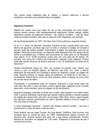 Dos muitos casos coletados pelo dr. Barker, a maioria referia-se a sonhos
simbólicos, ocorridos uma semana antes da tragédia.
Aligatores Cadentes
Relatos de coisas vivas que caem do céu já são conhecidos há muito tempo,
embora jamais tenham sido satisfatoriamente explicados. Muitos desses relatos
descrevem quedas de pequenos animais - rãs, peixes e insetos -, mas às vezes
criaturas maiores também caem não se sabe de onde. Aligatores, por exemplo.
No dia 26 de dezembro de 1877, The New York Times publicou a seguinte notícia:
“O dr. J. L. Smith, de Silverton Township, Carolina do Sul, quando abria uma nova
fábrica de aguarrás, percebeu algo cair no chão e começar a rastejar em direção à
barraca onde ele estava sentado. Examinando o objeto, ele descobriu que era um
aligátor. Decorrido pouco tempo, um segundo réptil apareceu. Isso lhe aguçou de tal
forma a curiosidade que o médico saiu procurando ao redor para ver se descobria
mais algum. O dr. Smith encontrou outros seis, em uma área de 20 metros. Os
animais, com cerca de 3 metros de comprimento, estavam muito agitados. O local
onde eles caíram situa-se em terreno arenoso, a uns 10 quilômetros ao norte do rio
Savannah.”
História semelhante surgiu em 1957, por cortesia do escritor John Toland, que
narrou o caso do dirigível Macon, da Marinha dos EUA. Em 1934, o Macon
participara de manobras nas Caraíbas e estava se dirigindo a oeste, na viagem de
volta. Quando entrava no espaço aéreo da Califórnia, na tarde de 17 de maio, o
comandante, Robert Davis, ouviu um ruído estranho sobre a cabeça. O ruído vinha
de um dos sacos de lastro.
Preocupado, o comandante subiu no cordame, enquanto o ruído ficava cada vez
mais alto. Ele abriu o saco de lastro e olhou dentro dele. Agitando-se de um lado
para outro, muito nervoso, havia um aligátor de 60 centímetros.
Ninguém conseguiu entender de onde veio o réptil. Eles estavam no ar fazia vários
dias, e parecia altamente improvável que aquela criatura grande e ruidosa pudesse
ter estado ali o tempo todo, sem dar o ar da graça. Além disso, Davis, rapaz inquieto
por natureza, estivera caminhando por todo o aparelho desde o início da viagem, e
não vira nada de estranho.
A única explicação plausível - embora não fizesse nenhum sentido - era que o
animal caíra no saco de lastro, vindo de cima.
Outra história vem do casal Trucker, de Long Beach, Califórnia. Eles ouviram uma
pancada seca no quintal de casa, em 1960. Imediatamente depois, ouviram um
grunhido alto. Quando saíram fora para ver o que estava acontecendo, ficaram
atônitos ao encontrar um aligátor de 1,50 metro. Chegaram à conclusão de que o
animal caíra do céu.
 