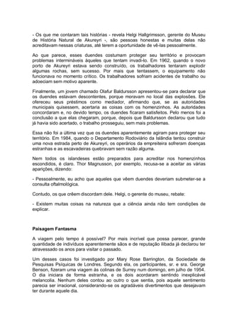 - Os que me contaram tais histórias - revela Helgi Hallgrimsson, gerente do Museu
de História Natural de Akureyri -, são pessoas honestas e muitas delas não
acreditavam nessas criaturas, até terem a oportunidade de vê-las pessoalmente.
Ao que parece, esses duendes costumam proteger seu território e provocam
problemas intermináveis àqueles que tentam invadi-lo. Em 1962, quando o novo
porto de Akureyri estava sendo construído, os trabalhadores tentaram explodir
algumas rochas, sem sucesso. Por mais que tentassem, o equipamento não
funcionava no momento crítico. Os trabalhadores sofriam acidentes de trabalho ou
adoeciam sem motivo aparente.
Finalmente, um jovem chamado Olafur Baldursson apresentou-se para declarar que
os duendes estavam descontentes, porque moravam no local das explosões. Ele
ofereceu seus préstimos como mediador, afirmando que, se as autoridades
municipais quisessem, acertaria as coisas com os homenzinhos. As autoridades
concordaram e, no devido tempo, os duendes ficaram satisfeitos. Pelo menos foi a
conclusão a que elas chegaram, porque, depois que Baldursson declarou que tudo
já havia sido acertado, o trabalho prosseguiu, sem mais problemas.
Essa não foi a última vez que os duendes aparentemente agiram para proteger seu
território. Em 1984, quando o Departamento Rodoviário da Islândia tentou construir
uma nova estrada perto de Akureyri, os operários da empreiteira sofreram doenças
estranhas e as escavadeiras quebravam sem razão alguma.
Nem todos os islandeses estão preparados para acreditar nos homenzinhos
escondidos, é claro. Thor Magnusson, por exemplo, recusa-se a aceitar as várias
aparições, dizendo:
- Pessoalmente, eu acho que aqueles que vêem duendes deveriam submeter-se a
consulta oftalmológica.
Contudo, os que crêem discordam dele. Helgi, o gerente do museu, rebate:
- Existem muitas coisas na natureza que a ciência ainda não tem condições de
explicar.
Paisagem Fantasma
A viagem pelo tempo é possível? Por mais incrível que possa parecer, grande
quantidade de indivíduos aparentemente sãos e de reputação ilibada já declarou ter
atravessado os anos para visitar o passado.
Um desses casos foi investigado por Mary Rose Barrington, da Sociedade de
Pesquisas Psíquicas de Londres. Segundo ela, os participantes, sr. e sra. George
Benson, fizeram uma viagem às colinas de Surrey num domingo, em julho de 1954.
O dia iniciara de forma estranha, e os dois acordaram sentindo inexplicável
melancolia. Nenhum deles contou ao outro o que sentia, pois aquele sentimento
parecia ser irracional, considerando-se os agradáveis divertimentos que desejavam
ter durante aquele dia.
 