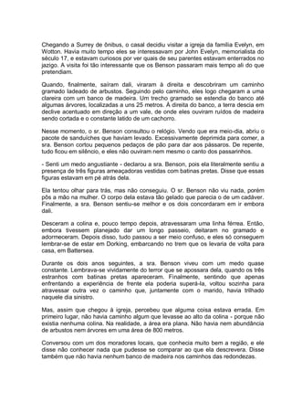 Chegando a Surrey de ônibus, o casal decidiu visitar a igreja da família Evelyn, em
Wotton. Havia muito tempo eles se interessavam por John Evelyn, memorialista do
século 17, e estavam curiosos por ver quais de seu parentes estavam enterrados no
jazigo. A visita foi tão interessante que os Benson passaram mais tempo ali do que
pretendiam.
Quando, finalmente, saíram dali, viraram à direita e descobriram um caminho
gramado ladeado de arbustos. Seguindo pelo caminho, eles logo chegaram a uma
clareira com um banco de madeira. Um trecho gramado se estendia do banco até
algumas árvores, localizadas a uns 25 metros. À direita do banco, a terra descia em
declive acentuado em direção a um vale, de onde eles ouviram ruídos de madeira
sendo cortada e o constante latido de um cachorro.
Nesse momento, o sr. Benson consultou o relógio. Vendo que era meio-dia, abriu o
pacote de sanduíches que haviam levado. Excessivamente deprimida para comer, a
sra. Benson cortou pequenos pedaços de pão para dar aos pássaros. De repente,
tudo ficou em silêncio, e eles não ouviram nem mesmo o canto dos passarinhos.
- Senti um medo angustiante - declarou a sra. Benson, pois ela literalmente sentiu a
presença de três figuras ameaçadoras vestidas com batinas pretas. Disse que essas
figuras estavam em pé atrás dela.
Ela tentou olhar para trás, mas não conseguiu. O sr. Benson não viu nada, porém
pôs a mão na mulher. O corpo dela estava tão gelado que parecia o de um cadáver.
Finalmente, a sra. Benson sentiu-se melhor e os dois concordaram em ir embora
dali.
Desceram a colina e, pouco tempo depois, atravessaram uma linha férrea. Então,
embora tivessem planejado dar um longo passeio, deitaram no gramado e
adormeceram. Depois disso, tudo passou a ser meio confuso, e eles só conseguem
lembrar-se de estar em Dorking, embarcando no trem que os levaria de volta para
casa, em Battersea.
Durante os dois anos seguintes, a sra. Benson viveu com um medo quase
constante. Lembrava-se vividamente do terror que se apossara dela, quando os três
estranhos com batinas pretas apareceram. Finalmente, sentindo que apenas
enfrentando a experiência de frente ela poderia superá-la, voltou sozinha para
atravessar outra vez o caminho que, juntamente com o marido, havia trilhado
naquele dia sinistro.
Mas, assim que chegou à igreja, percebeu que alguma coisa estava errada. Em
primeiro lugar, não havia caminho algum que levasse ao alto da colina - porque não
existia nenhuma colina. Na realidade, a área era plana. Não havia nem abundância
de arbustos nem árvores em uma área de 800 metros.
Conversou com um dos moradores locais, que conhecia muito bem a região, e ele
disse não conhecer nada que pudesse se comparar ao que ela descrevera. Disse
também que não havia nenhum banco de madeira nos caminhos das redondezas.
 