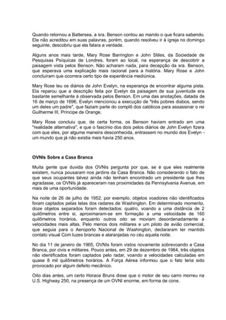 Quando retornou a Battersea, a sra. Benson contou ao marido o que ficara sabendo.
Ele não acreditou em suas palavras, porém, quando resolveu ir à igreja no domingo
seguinte, descobriu que ela falara a verdade.
Alguns anos mais tarde, Mary Rose Barrington e John Stiles, da Sociedade de
Pesquisas Psíquicas de Londres, foram ao local, na esperança de descobrir a
paisagem vista pelos Benson. Não acharam nada, para decepção da sra. Benson,
que esperava uma explicação mais racional para a história. Mary Rose e John
concluíram que ocorrera certo tipo de experiência mediúnica.
Mary Rose leu os diários de John Evelyn, na esperança de encontrar alguma pista.
Ela reparou que a descrição feita por Evelyn da paisagem de sua juventude era
bastante semelhante à observada pelos Benson. Em uma das anotações, datada de
16 de março de 1696, Evelyn mencionou a execução de "três pobres diabos, sendo
um deles um padre", que faziam parte do complô dos católicos para assassinar o rei
Guilherme III, Príncipe de Orange.
Mary Rose concluiu que, de certa forma, os Benson haviam entrado em uma
"realidade alternativa", e que o fascínio dos dois pelos diários de John Evelyn fizera
com que eles, por alguma maneira desconhecida, entrassem no mundo dos Evelyn -
um mundo que já não existia mais havia 250 anos.
OVNIs Sobre a Casa Branca
Muita gente que duvida dos OVNIs pergunta por que, se é que eles realmente
existem, nunca pousaram nos jardins da Casa Branca. Não considerando o fato de
que seus ocupantes talvez ainda não tenham encontrado um presidente que lhes
agradasse, os OVNIs já apareceram nas proximidades da Pennsylvania Avenue, em
mais de uma oportunidade.
Na noite de 26 de julho de 1952, por exemplo, objetos voadores não identificados
foram captados pelas telas dos radares de Washington. Em determinado momento,
doze objetos separados foram detectados: quatro, voando a uma distância de 2
quilômetros entre si, aproximaram-se em formação a uma velocidade de 160
quilômetros horários, enquanto outros oito se moviam desordenadamente a
velocidades mais altas. Pelo menos dois militares e um piloto de avião comercial,
que seguia para o Aeroporto Nacional de Washington, declararam ter mantido
contato visual Com luzes brancas e alaranjadas no céu aquela noite.
No dia 11 de janeiro de 1965, OVNIs foram vistos novamente sobrevoando a Casa
Branca, por civis e militares. Pouco antes, em 29 de dezembro de 1964, três objetos
não identificados foram captados pelo radar, voando a velocidades calculadas em
quase 8 mil quilômetros horários. A Força Aérea informou que o fato teria sido
provocado por algum defeito mecânico.
Oito dias antes, um certo Horace Bruns disse que o motor de seu carro morreu na
U.S. Highway 250, na presença de um OVNI enorme, em forma de cone.
 