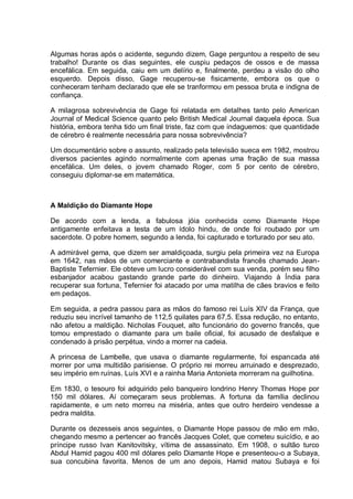 Algumas horas após o acidente, segundo dizem, Gage perguntou a respeito de seu
trabalho! Durante os dias seguintes, ele cuspiu pedaços de ossos e de massa
encefálica. Em seguida, caiu em um delírio e, finalmente, perdeu a visão do olho
esquerdo. Depois disso, Gage recuperou-se fisicamente, embora os que o
conheceram tenham declarado que ele se tranformou em pessoa bruta e indigna de
confiança.
A milagrosa sobrevivência de Gage foi relatada em detalhes tanto pelo American
Journal of Medical Science quanto pelo British Medical Journal daquela época. Sua
história, embora tenha tido um final triste, faz com que indaguemos: que quantidade
de cérebro é realmente necessária para nossa sobrevivência?
Um documentário sobre o assunto, realizado pela televisão sueca em 1982, mostrou
diversos pacientes agindo normalmente com apenas uma fração de sua massa
encefálica. Um deles, o jovem chamado Roger, com 5 por cento de cérebro,
conseguiu diplomar-se em matemática.
A Maldição do Diamante Hope
De acordo com a lenda, a fabulosa jóia conhecida como Diamante Hope
antigamente enfeitava a testa de um ídolo hindu, de onde foi roubado por um
sacerdote. O pobre homem, segundo a lenda, foi capturado e torturado por seu ato.
A admirável gema, que dizem ser amaldiçoada, surgiu pela primeira vez na Europa
em 1642, nas mãos de um comerciante e contrabandista francês chamado Jean-
Baptiste Tefernier. Ele obteve um lucro considerável com sua venda, porém seu filho
esbanjador acabou gastando grande parte do dinheiro. Viajando à Índia para
recuperar sua fortuna, Tefernier foi atacado por uma matilha de cães bravios e feito
em pedaços.
Em seguida, a pedra passou para as mãos do famoso rei Luís XIV da França, que
reduziu seu incrível tamanho de 112,5 quilates para 67,5. Essa redução, no entanto,
não afetou a maldição. Nicholas Fouquet, alto funcionário do governo francês, que
tomou emprestado o diamante para um baile oficial, foi acusado de desfalque e
condenado à prisão perpétua, vindo a morrer na cadeia.
A princesa de Lambelle, que usava o diamante regularmente, foi espancada até
morrer por uma multidão parisiense. O próprio rei morreu arruinado e desprezado,
seu império em ruínas. Luís XVI e a rainha Maria Antonieta morreram na guilhotina.
Em 1830, o tesouro foi adquirido pelo banqueiro londrino Henry Thomas Hope por
150 mil dólares. Aí começaram seus problemas. A fortuna da família declinou
rapidamente, e um neto morreu na miséria, antes que outro herdeiro vendesse a
pedra maldita.
Durante os dezesseis anos seguintes, o Diamante Hope passou de mão em mão,
chegando mesmo a pertencer ao francês Jacques Colet, que cometeu suicídio, e ao
príncipe russo Ivan Kanitovitsky, vítima de assassinato. Em 1908, o sultão turco
Abdul Hamid pagou 400 mil dólares pelo Diamante Hope e presenteou-o a Subaya,
sua concubina favorita. Menos de um ano depois, Hamid matou Subaya e foi
 