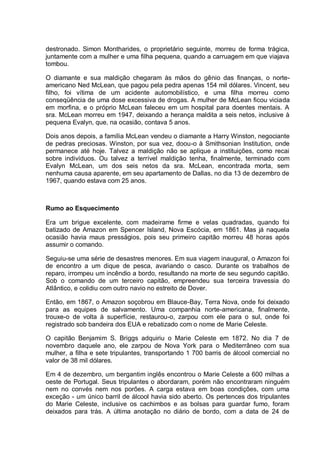destronado. Simon Montharides, o proprietário seguinte, morreu de forma trágica,
juntamente com a mulher e uma filha pequena, quando a carruagem em que viajava
tombou.
O diamante e sua maldição chegaram às mãos do gênio das finanças, o norte-
americano Ned McLean, que pagou pela pedra apenas 154 mil dólares. Vincent, seu
filho, foi vítima de um acidente automobilístico, e uma filha morreu como
conseqüência de uma dose excessiva de drogas. A mulher de McLean ficou viciada
em morfina, e o próprio McLean faleceu em um hospital para doentes mentais. A
sra. McLean morreu em 1947, deixando a herança maldita a seis netos, inclusive à
pequena Evalyn, que, na ocasião, contava 5 anos.
Dois anos depois, a família McLean vendeu o diamante a Harry Winston, negociante
de pedras preciosas. Winston, por sua vez, doou-o à Smithsonian Institution, onde
permanece até hoje. Talvez a maldição não se aplique a instituições, como recai
sobre indivíduos. Ou talvez a terrível maldição tenha, finalmente, terminado com
Evalyn McLean, um dos seis netos da sra. McLean, encontrada morta, sem
nenhuma causa aparente, em seu apartamento de Dallas, no dia 13 de dezembro de
1967, quando estava com 25 anos.
Rumo ao Esquecimento
Era um brigue excelente, com madeirame firme e velas quadradas, quando foi
batizado de Amazon em Spencer Island, Nova Escócia, em 1861. Mas já naquela
ocasião havia maus presságios, pois seu primeiro capitão morreu 48 horas após
assumir o comando.
Seguiu-se uma série de desastres menores. Em sua viagem inaugural, o Amazon foi
de encontro a um dique de pesca, avariando o casco. Durante os trabalhos de
reparo, irrompeu um incêndio a bordo, resultando na morte de seu segundo capitão.
Sob o comando de um terceiro capitão, empreendeu sua terceira travessia do
Atlântico, e colidiu com outro navio no estreito de Dover.
Então, em 1867, o Amazon soçobrou em Blauce-Bay, Terra Nova, onde foi deixado
para as equipes de salvamento. Uma companhia norte-americana, finalmente,
trouxe-o de volta à superfície, restaurou-o, zarpou com ele para o sul, onde foi
registrado sob bandeira dos EUA e rebatizado com o nome de Marie Celeste.
O capitão Benjamim S. Briggs adquiriu o Marie Celeste em 1872. No dia 7 de
novembro daquele ano, ele zarpou de Nova York para o Mediterrâneo com sua
mulher, a filha e sete tripulantes, transportando 1 700 barris de álcool comercial no
valor de 38 mil dólares.
Em 4 de dezembro, um bergantim inglês encontrou o Marie Celeste a 600 milhas a
oeste de Portugal. Seus tripulantes o abordaram, porém não encontraram ninguém
nem no convés nem nos porões. A carga estava em boas condições, com uma
exceção - um único barril de álcool havia sido aberto. Os pertences dos tripulantes
do Marie Celeste, inclusive os cachimbos e as bolsas para guardar fumo, foram
deixados para trás. A última anotação no diário de bordo, com a data de 24 de
 