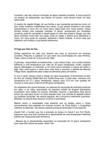 novembro, não deu nenhum indicação de algum desastre iminente. A única pista foi
um pedaço de balaustrada, que estava no convés, onde deveria haver um bote
salva-vidas.
O destino do capitão Briggs, de sua família e seu tripulantes permanece como um
dos muitos mistérios inexplicáveis dos mares. O que parece evidente é que todos
abandonaram o navio em um único barco salva-vidas com muita pressa. Talvez
tenham temido uma explosão imediata. O álcool, armazenado em condições
precárias, pode ter começado a expelir gases no calor dos trópicos. Briggs, que não
devia conhecer muito bem sua carga, pode ter soado o alarme para abandonar o
navio. Um vento pode ter soprado, afastando o Marie Celeste. A única coisa que
sabemos, com certeza, é que jamais saberemos.
O Fogo que Veio do Céu
Ondas repentinas de calor que descem dos céus já ocorreram em diversas
ocasiões. Pergunte a qualquer um que more nos proximidades de Lake Whitney,
Texas, sobre a noite de 15 de junho de 1960.
A princípio, responderão as testemunhas, o céu estava limpo, com muitas estrelas
brilhando e uma temperatura por volta de 23 graus centígrados. Então, surgiram
alguns relâmpagos no horizonte, e um vento suave começou a soprar por sobre o
lago. Sem aviso prévio, o vento ficou mais forte e arrancou o telhado da Mooney
Village Store, espalhando pães e latas de alimentos pelos corredores.
E, com o vento, desceu sobre a cidade um calor insuportável. O termômetro do lado
de fora da Charley Riddle Bait and Tackle Shop que, à meia-noite, marcava uma
temperatura de 21,1 graus centígrados, passou para 37,8 em uma questão de
minutos e subiu para o máximo de 60 graus centígrados.
Os radiadores dos carros ferveram, os sistemas de prevenção de incêndios entraram
em ação, e as mães apavoradas da pequena cidade de Kopperl literalmente
envolveram seus bebês em lençóis molhados. Quando o fazendeiro Pete Burns
entrou em casa para dormir no início daquela noite, sua colheita de algodão estava
em perfeitas condições. Na manhã seguinte, ele a encontrou totalmente queimada.
Milharais na mesma área estavam murchos e queimados.
Mesmo assim, a tempestade mais estranha que se abateu sobre o Texas
provavelmente teria passado em brancas nuvens, se Floyd Bright, o cinegrafista
veterano de televisão, não tivesse captado provas da destruição no dia seguinte.
Harold Taft, o homem que faz a previsão do tempo no Canal 5 em Fort Worth,
especulou que uma forte corrente de ar descendente de uma tempestade indefinida
poderia ser responsável pelo fenômeno.
- Massas de ar descendentes esquentam na proporção de 10 graus centígrados
para cada 300 metros de queda - disse Taft.
 