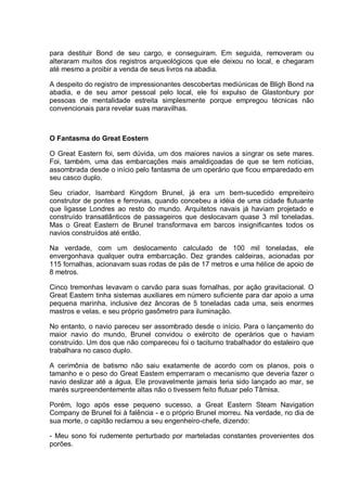 para destituir Bond de seu cargo, e conseguiram. Em seguida, removeram ou
alteraram muitos dos registros arqueológicos que ele deixou no local, e chegaram
até mesmo a proibir a venda de seus livros na abadia.
A despeito do registro de impressionantes descobertas mediúnicas de Bligh Bond na
abadia, e de seu amor pessoal pelo local, ele foi expulso de Glastonbury por
pessoas de mentalidade estreita simplesmente porque empregou técnicas não
convencionais para revelar suas maravilhas.
O Fantasma do Great Eostern
O Great Eastern foi, sem dúvida, um dos maiores navios a singrar os sete mares.
Foi, também, uma das embarcações mais amaldiçoadas de que se tem notícias,
assombrada desde o início pelo fantasma de um operário que ficou emparedado em
seu casco duplo.
Seu criador, Isambard Kingdom Brunel, já era um bem-sucedido empreiteiro
construtor de pontes e ferrovias, quando concebeu a idéia de uma cidade flutuante
que ligasse Londres ao resto do mundo. Arquitetos navais já haviam projetado e
construído transatlânticos de passageiros que deslocavam quase 3 mil toneladas.
Mas o Great Eastern de Brunel transformava em barcos insignificantes todos os
navios construídos até então.
Na verdade, com um deslocamento calculado de 100 mil toneladas, ele
envergonhava qualquer outra embarcação. Dez grandes caldeiras, acionadas por
115 fornalhas, acionavam suas rodas de pás de 17 metros e uma hélice de apoio de
8 metros.
Cinco tremonhas levavam o carvão para suas fornalhas, por ação gravitacional. O
Great Eastern tinha sistemas auxiliares em número suficiente para dar apoio a uma
pequena marinha, inclusive dez âncoras de 5 toneladas cada uma, seis enormes
mastros e velas, e seu próprio gasômetro para iluminação.
No entanto, o navio pareceu ser assombrado desde o início. Para o lançamento do
maior navio do mundo, Brunel convidou o exército de operários que o haviam
construído. Um dos que não compareceu foi o taciturno trabalhador do estaleiro que
trabalhara no casco duplo.
A cerimônia de batismo não saiu exatamente de acordo com os planos, pois o
tamanho e o peso do Great Eastem emperraram o mecanismo que deveria fazer o
navio deslizar até a água. Ele provavelmente jamais teria sido lançado ao mar, se
marés surpreendentemente altas não o tivessem feito flutuar pelo Tâmisa.
Porém, logo após esse pequeno sucesso, a Great Eastern Steam Navigation
Company de Brunel foi à falência - e o próprio Brunel morreu. Na verdade, no dia de
sua morte, o capitão reclamou a seu engenheiro-chefe, dizendo:
- Meu sono foi rudemente perturbado por marteladas constantes provenientes dos
porões.
 