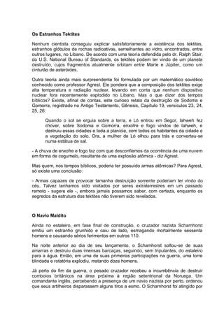 Os Estranhos Tektites
Nenhum cientista conseguiu explicar satisfatoriamente a existência dos tektites,
estranhos glóbulos de rochas radioativas, semelhantes ao vidro, encontrados, entre
outros lugares, no Líbano. De acordo com uma teoria defendida pelo dr. Ralph Stair,
do U.S. National Bureau of Standards, os tektites podem ter vindo de um planeta
destruído, cujos fragmentos atualmente orbitam entre Marte e Júpiter, como um
cinturão de asteróides.
Outra teoria ainda mais surpreendente foi formulada por um matemático soviético
conhecido como professor Agrest. Ele pondera que a composição dos tektites exige
alta temperatura e radiação nuclear, levando em conta que nenhum dispositivo
nuclear fora recentemente explodido no Líbano. Mas o que dizer dos tempos
bíblicos? Existe, afinal de contas, este curioso relato da destruição de Sodoma e
Gomorra, registrado no Antigo Testamento, Gênesis, Capítulo 19, versículos 23, 24,
25, 26:
Quando o sol se erguia sobre a terra, e Ló entrou em Segor, Iahweh fez
chover, sobre Sodoma e Gomorra, enxofre e fogo vindos de Iahweh, e
destruiu essas cidades e toda a planície, com todos os habitantes da cidade e
a vegetação do solo. Ora, a mulher de Ló olhou para trás e converteu-se
numa estátua de sal.
- A chuva de enxofre e fogo faz com que desconfiemos da ocorrência de uma nuvem
em forma de cogumelo, resultante de uma explosão atômica - diz Agrest.
Mas quem, nos tempos bíblicos, poderia ter possuído armas atômicas? Para Agrest,
só existe uma conclusão:
- Armas capazes de provocar tamanha destruição somente poderiam ter vindo do
céu. Talvez tenhamos sido visitados por seres extraterrestres em um passado
remoto - sugere ele -, embora jamais possamos saber, com certeza, enquanto os
segredos da estrutura dos tektites não tiverem sido revelados.
O Navio Maldito
Ainda no estaleiro, em fase final de construção, o cruzador nazista Scharnhorst
emitiu um estranho grunhido e caiu de lado, esmagando mortalmente sessenta
homens e causando sérios ferimentos em outros 110.
Na noite anterior ao dia de seu lançamento, o Schamhorst soltou-se de suas
amarras e destruiu duas imensas barcaças, seguindo, sem tripulantes, do estaleiro
para a água. Então, em uma de suas primeiras participações na guerra, uma torre
blindada e rotatória explodiu, matando doze homens.
Já perto do fim da guerra, o pesado cruzador recebeu a incumbência de destruir
comboios britânicos na área próxima à região setentrional da Noruega. Um
comandante inglês, percebendo a presença de um navio nazista por perto, ordenou
que seus artilheiros disparassem alguns tiros a esmo. O Scharnhorst foi atingido por
 