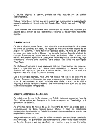 O trauma, segundo o GEPAN, poderia ter sido induzido por um campo
eletromagnético.
Embora hesitante em concluir que uma espaçonave extraterrestre tenha realmente
pousado no jardim de Nicolai, o cientista francês Alain Esterle, ex-chefe do GEPAN,
afirmou:
- Pela primeira vez, encontramos uma combinação de fatores que sugerem que
alguma coisa, similar ao que testemunhas oculares já descreveram, realmente
ocorreu.
O Navio Fantasma
Os navios, algumas vezes, fazem coisas estranhas, mesmo quando não há ninguém
na cabine de comando. Em 1884, na viagem de volta para Rouen, depois de ter
zarpado da Espanha, o navio francês Frigorifique colidiu, no meio de um denso
nevoeiro, com outro navio, o Rumney, de bandeira inglesa. Quando a lateral do
casco do Frigorifique se rompeu, o comandante francês deu a ordem de abandonar
o navio. Felizmente, tripulantes e passageiros foram resgatados pelo Rumney, cujo
comandante ordenou uma manobra para afastar seu navio do naufragado
Frigorifique.
Os náufragos franceses e seus salvadores estavam comemorando seu sucesso,
quando o vigia gritou outra vez. Saindo momentaneamente do nevoeiro, surgiu o
fantasma do Frigorifique, que, com a mesma rapidez, desapareceu de vista. Os
tripulantes dos dois navios suspiraram aliviados.
Mas o Frigorifique apareceu mais uma vez. Dessa vez, ele foi de encontro ao
Rumney, forçando os tripulantes das duas embarcações a baixar os botes salva-
vidas. Ao se afastarem do navio avariado, eles ainda puderam ver o fatídico
Frigorifique através da espessa neblina. Sua hélice ainda girava, e por uma de suas
chaminés saía grossa fumaça preta.
Encontro na Floresta de Rendlesham
Os pinheiros da floresta de Rendlesham, em Suffolk, Inglaterra, separam a base da
Força Aérea inglesa em Bentwaters da base americana em Woodbridge, a 3
quilômetros de distância.
Às primeiras horas da manhã de 27 de dezembro de 1980, de acordo com o
subcomandante da base, tenente-coronel Charles I. Halt, os patrulheiros
encarregados da segurança de Woodbridge notaram luzes estranhas do lado de fora
do portão dos fundos da base.
Imaginando que um avião poderia ter caído na floresta, eles solicitaram permissão
para investigar. Três patrulheiros declararam ter visto um estranho objeto brilhante
na floresta. Disseram que sua aparência era metálica e seu formato triangular,
 