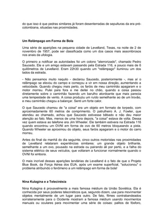 do que isso é que pedras similares já foram desenterradas de sepulturas da era pré-
colombiana, situadas nas proximidades.
Um Relâmpago em Forma de Bola
Uma série de aparições na pequena cidade de Levelland, Texas, na noite de 2 de
novembro de 1957, pode ser classificada como um dos casos mais assombrosos
nos anais da ufologia.
O primeiro a notificar as autoridades foi um colono "aterrorizado", chamado Pedro
Saucedo. Ele e um amigo estavam passando pela Estrada 116, a pouco mais de 6
quilômetros de Levelland. Eram 22h30 quando um "relâmpago" iluminou um dos
lados da estrada.
- Não pensamos muito naquilo - declarou Saucedo, posteriormente -, mas aí o
relâmpago se elevou do campo e começou a vir em nossa direção, aumentando a
velocidade. Quando chegou mais perto, os faróis de meu caminhão apagaram e o
motor morreu. Pulei para fora e me deitei no chão, quando a coisa passou
diretamente sobre o caminhão fazendo um barulho atordoante que mais parecia
uma tempestade de vento. A coisa produziu um ruído semelhante ao de um trovão,
e meu caminhão chegou a balançar. Senti um forte calor.
O que Saucedo chamou de "a coisa" era um objeto em formato de torpedo, com
aproximadamente 60 metros de comprimento. O patrulheiro A. J. Fowler, que
atendeu ao chamado, achou que Saucedo estivesse bêbado e não deu maior
atenção ao fato. Mas, menos de uma hora depois, "a coisa" estava de volta. Dessa
vez quem estava ao telefone era Jim Wheeler. Ele também estivera na Estrada 116
quando encontrou um OVNI em forma de ovo de 60 metros bloqueando a pista.
Quando Wheeler se aproximou do objeto, seus faróis apagaram e o motor do carro
morreu.
Antes do final da manhã do dia seguinte, cinco outros motoristas nas proximidades
de Levelland relataram experiências similares: um grande objeto brilhante,
semelhante a um ovo, pousado na estrada ou pairando ali por perto, e a falha do
sistema elétrico de seus veículos, que voltaram a funcionar normalmente quando o
OVNI foi embora.
O mais incrível dessas aparições lendárias de Levelland é o fato de que o Projeto
Blue Book, da Força Aérea dos EUA, após um exame superficial, "solucionou" o
problema atribuindo o fenômeno a um relâmpago em forma de bola!
Nina Kulagina e a Telecinésia
Nina Kulagina é provavelmente a mais famosa médium da União Soviética. Ela é
conhecida por seus poderes telecinéticos que, segundo dizem, usa para movimentar
objetos mentalmente de um lugar para outro. De fato, filmes contrabandeados
sorrateiramente para o Ocidente mostram a famosa médium usando movimentos
manuais ou oculares para movimentar uma série de coisas: palitos de fósforo,
 