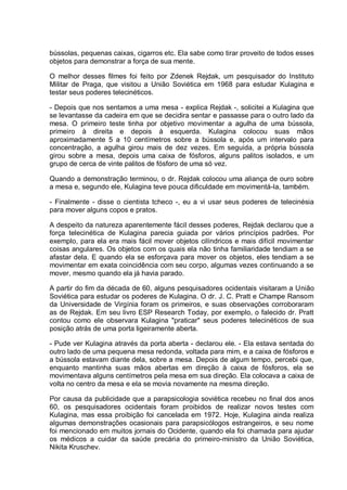 bússolas, pequenas caixas, cigarros etc. Ela sabe como tirar proveito de todos esses
objetos para demonstrar a força de sua mente.
O melhor desses filmes foi feito por Zdenek Rejdak, um pesquisador do Instituto
Militar de Praga, que visitou a União Soviética em 1968 para estudar Kulagina e
testar seus poderes telecinéticos.
- Depois que nos sentamos a uma mesa - explica Rejdak -, solicitei a Kulagina que
se levantasse da cadeira em que se decidira sentar e passasse para o outro lado da
mesa. O primeiro teste tinha por objetivo movimentar a agulha de uma bússola,
primeiro à direita e depois à esquerda. Kulagina colocou suas mãos
aproximadamente 5 a 10 centímetros sobre a bússola e, após um intervalo para
concentração, a agulha girou mais de dez vezes. Em seguida, a própria bússola
girou sobre a mesa, depois uma caixa de fósforos, alguns palitos isolados, e um
grupo de cerca de vinte palitos de fósforo de uma só vez.
Quando a demonstração terminou, o dr. Rejdak colocou uma aliança de ouro sobre
a mesa e, segundo ele, Kulagina teve pouca dificuldade em movimentá-la, também.
- Finalmente - disse o cientista tcheco -, eu a vi usar seus poderes de telecinésia
para mover alguns copos e pratos.
A despeito da natureza aparentemente fácil desses poderes, Rejdak declarou que a
força telecinética de Kulagina parecia guiada por vários princípios padrões. Por
exemplo, para ela era mais fácil mover objetos cilíndricos e mais difícil movimentar
coisas angulares. Os objetos com os quais ela não tinha familiaridade tendiam a se
afastar dela. E quando ela se esforçava para mover os objetos, eles tendiam a se
movimentar em exata coincidência com seu corpo, algumas vezes continuando a se
mover, mesmo quando ela já havia parado.
A partir do fim da década de 60, alguns pesquisadores ocidentais visitaram a União
Soviética para estudar os poderes de Kulagina. O dr. J. C. Pratt e Champe Ransom
da Universidade de Virgínia foram os primeiros, e suas observações corroboraram
as de Rejdak. Em seu livro ESP Research Today, por exemplo, o falecido dr. Pratt
contou como ele observara Kulagina "praticar" seus poderes telecinéticos de sua
posição atrás de uma porta ligeiramente aberta.
- Pude ver Kulagina através da porta aberta - declarou ele. - Ela estava sentada do
outro lado de uma pequena mesa redonda, voltada para mim, e a caixa de fósforos e
a bússola estavam diante dela, sobre a mesa. Depois de algum tempo, percebi que,
enquanto mantinha suas mãos abertas em direção à caixa de fósforos, ela se
movimentava alguns centímetros pela mesa em sua direção. Ela colocava a caixa de
volta no centro da mesa e ela se movia novamente na mesma direção.
Por causa da publicidade que a parapsicologia soviética recebeu no final dos anos
60, os pesquisadores ocidentais foram proibidos de realizar novos testes com
Kulagina, mas essa proibição foi cancelada em 1972. Hoje, Kulagina ainda realiza
algumas demonstrações ocasionais para parapsicólogos estrangeiros, e seu nome
foi mencionado em muitos jornais do Ocidente, quando ela foi chamada para ajudar
os médicos a cuidar da saúde precária do primeiro-ministro da União Soviética,
Nikita Kruschev.
 