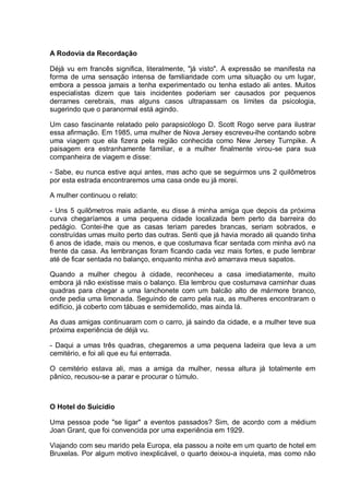 A Rodovia da Recordação
Déjà vu em francês significa, literalmente, "já visto". A expressão se manifesta na
forma de uma sensação intensa de familiaridade com uma situação ou um lugar,
embora a pessoa jamais a tenha experimentado ou tenha estado ali antes. Muitos
especialistas dizem que tais incidentes poderiam ser causados por pequenos
derrames cerebrais, mas alguns casos ultrapassam os limites da psicologia,
sugerindo que o paranormal está agindo.
Um caso fascinante relatado pelo parapsicólogo D. Scott Rogo serve para ilustrar
essa afirmação. Em 1985, uma mulher de Nova Jersey escreveu-lhe contando sobre
uma viagem que ela fizera pela região conhecida como New Jersey Turnpike. A
paisagem era estranhamente familiar, e a mulher finalmente virou-se para sua
companheira de viagem e disse:
- Sabe, eu nunca estive aqui antes, mas acho que se seguirmos uns 2 quilômetros
por esta estrada encontraremos uma casa onde eu já morei.
A mulher continuou o relato:
- Uns 5 quilômetros mais adiante, eu disse à minha amiga que depois da próxima
curva chegaríamos a uma pequena cidade localizada bem perto da barreira do
pedágio. Contei-lhe que as casas teriam paredes brancas, seriam sobrados, e
construídas umas muito perto das outras. Senti que já havia morado ali quando tinha
6 anos de idade, mais ou menos, e que costumava ficar sentada com minha avó na
frente da casa. As lembranças foram ficando cada vez mais fortes, e pude lembrar
até de ficar sentada no balanço, enquanto minha avó amarrava meus sapatos.
Quando a mulher chegou à cidade, reconheceu a casa imediatamente, muito
embora já não existisse mais o balanço. Ela lembrou que costumava caminhar duas
quadras para chegar a uma lanchonete com um balcão alto de mármore branco,
onde pedia uma limonada. Seguindo de carro pela rua, as mulheres encontraram o
edifício, já coberto com tábuas e semidemolido, mas ainda lá.
As duas amigas continuaram com o carro, já saindo da cidade, e a mulher teve sua
próxima experiência de déjà vu.
- Daqui a umas três quadras, chegaremos a uma pequena ladeira que leva a um
cemitério, e foi ali que eu fui enterrada.
O cemitério estava ali, mas a amiga da mulher, nessa altura já totalmente em
pânico, recusou-se a parar e procurar o túmulo.
O Hotel do Suicídio
Uma pessoa pode "se ligar" a eventos passados? Sim, de acordo com a médium
Joan Grant, que foi convencida por uma experiência em 1929.
Viajando com seu marido pela Europa, ela passou a noite em um quarto de hotel em
Bruxelas. Por algum motivo inexplicável, o quarto deixou-a inquieta, mas como não
 