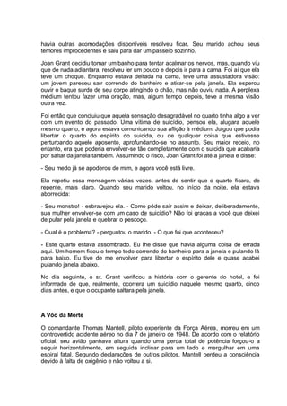 havia outras acomodações disponíveis resolveu ficar. Seu marido achou seus
temores improcedentes e saiu para dar um passeio sozinho.
Joan Grant decidiu tomar um banho para tentar acalmar os nervos, mas, quando viu
que de nada adiantara, resolveu ler um pouco e depois ir para a cama. Foi aí que ela
teve um choque. Enquanto estava deitada na cama, teve uma assustadora visão:
um jovem pareceu sair correndo do banheiro e atirar-se pela janela. Ela esperou
ouvir o baque surdo de seu corpo atingindo o chão, mas não ouviu nada. A perplexa
médium tentou fazer uma oração, mas, algum tempo depois, teve a mesma visão
outra vez.
Foi então que concluiu que aquela sensação desagradável no quarto tinha algo a ver
com um evento do passado. Uma vítima de suicídio, pensou ela, alugara aquele
mesmo quarto, e agora estava comunicando sua aflição à médium. Julgou que podia
libertar o quarto do espírito do suicida, ou de qualquer coisa que estivesse
perturbando aquele aposento, aprofundando-se no assunto. Seu maior receio, no
entanto, era que poderia envolver-se tão completamente com o suicida que acabaria
por saltar da janela também. Assumindo o risco, Joan Grant foi até a janela e disse:
- Seu medo já se apoderou de mim, e agora você está livre.
Ela repetiu essa mensagem várias vezes, antes de sentir que o quarto ficara, de
repente, mais claro. Quando seu marido voltou, no início da noite, ela estava
aborrecida:
- Seu monstro! - esbravejou ela. - Como pôde sair assim e deixar, deliberadamente,
sua mulher envolver-se com um caso de suicídio? Não foi graças a você que deixei
de pular pela janela e quebrar o pescoço.
- Qual é o problema? - perguntou o marido. - O que foi que aconteceu?
- Este quarto estava assombrado. Eu lhe disse que havia alguma coisa de errada
aqui. Um homem ficou o tempo todo correndo do banheiro para a janela e pulando lá
para baixo. Eu tive de me envolver para libertar o espírito dele e quase acabei
pulando janela abaixo.
No dia seguinte, o sr. Grant verificou a história com o gerente do hotel, e foi
informado de que, realmente, ocorrera um suicídio naquele mesmo quarto, cinco
dias antes, e que o ocupante saltara pela janela.
A Vôo da Morte
O comandante Thomas Mantell, piloto experiente da Força Aérea, morreu em um
controvertido acidente aéreo no dia 7 de janeiro de 1948. De acordo com o relatório
oficial, seu avião ganhava altura quando uma perda total de potência forçou-o a
seguir horizontalmente, em seguida inclinar para um lado e mergulhar em uma
espiral fatal. Segundo declarações de outros pilotos, Mantell perdeu a consciência
devido à falta de oxigênio e não voltou a si.
 