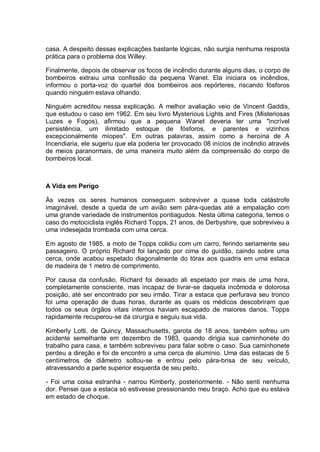 casa. A despeito dessas explicações bastante lógicas, não surgia nenhuma resposta
prática para o problema dos Willey.
Finalmente, depois de observar os focos de incêndio durante alguns dias, o corpo de
bombeiros extraiu uma confissão da pequena Wanet. Ela iniciara os incêndios,
informou o porta-voz do quartel dos bombeiros aos repórteres, riscando fósforos
quando ninguém estava olhando.
Ninguém acreditou nessa explicação. A melhor avaliação veio de Vincent Gaddis,
que estudou o caso em 1962. Em seu livro Mysterious Lights and Fires (Misteriosas
Luzes e Fogos), afirmou que a pequena Wanet deveria ter uma "incrível
persistência, um ilimitado estoque de fósforos, e parentes e vizinhos
excepcionalmente míopes". Em outras palavras, assim como a heroína de A
Incendiaria, ele sugeriu que ela poderia ter provocado 08 inícios de incêndio através
de meios paranormais, de uma maneira muito além da compreensão do corpo de
bombeiros local.
A Vida em Perigo
Às vezes os seres humanos conseguem sobreviver a quase toda catástrofe
imaginável, desde a queda de um avião sem pára-quedas até a empalação com
uma grande variedade de instrumentos pontiagudos. Nesta última categoria, temos o
caso do motociclista inglês Richard Topps, 21 anos, de Derbyshire, que sobreviveu a
uma indesejada trombada com uma cerca.
Em agosto de 1985, a moto de Topps colidiu com um carro, ferindo seriamente seu
passageiro. O próprio Richard foi lançado por cima do guidão, caindo sobre uma
cerca, onde acabou espetado diagonalmente do tórax aos quadris em uma estaca
de madeira de 1 metro de comprimento.
Por causa da confusão, Richard foi deixado ali espetado por mais de uma hora,
completamente consciente, mas incapaz de livrar-se daquela incômoda e dolorosa
posição, até ser encontrado por seu irmão. Tirar a estaca que perfurava seu tronco
foi uma operação de duas horas, durante as quais os médicos descobriram que
todos os seus órgãos vitais internos haviam escapado de maiores danos. Topps
rapidamente recuperou-se da cirurgia e seguiu sua vida.
Kimberly Lotti, de Quincy, Massachusetts, garota de 18 anos, também sofreu um
acidente semelhante em dezembro de 1983, quando dirigia sua caminhonete do
trabalho para casa, e também sobreviveu para falar sobre o caso. Sua caminhonete
perdeu a direção e foi de encontro a uma cerca de alumínio. Uma das estacas de 5
centímetros de diâmetro soltou-se e entrou pelo pára-brisa de seu veículo,
atravessando a parte superior esquerda de seu peito.
- Foi uma coisa estranha - narrou Kimberly, posteriormente. - Não senti nenhuma
dor. Pensei que a estaca só estivesse pressionando meu braço. Acho que eu estava
em estado de choque.
 