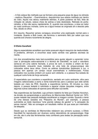 - A foto estava tão molhada que se formara uma pequena poça de água na cômoda
- explicou Rauscher. - Examinando-a, descobrimos que estava molhada por dentro
do vidro. Aquilo nos deixou realmente atônitos. A parte posterior da foto, feita de
imitação de veludo, estava cheia de estrias e toda desbotada. Retirada do porta-
retratos, a foto não secou rapidamente. E, quando isso aconteceu, a área ao redor
do rosto continuou inchada, como se a água tivesse se originado ali e descido pela
foto, desde os olhos.
Em resumo, Rauscher jamais conseguiu encontrar uma explicação normal para o
incidente. Quanto a Bob Lewis, ele terminou o seminário feliz por saber que sua
querida avó chorara novamente de alegria.
O Efeito Ganzfield
Alguns especialistas acreditam que todos possuem algum resquício de mediunidade.
O problema, afirmam, é encontrar esse sexto sentido nas galerias secretas da
mente.
Um dos procedimentos mais bem-sucedidos para ajudar alguém a aprender como
usar a percepção extra-sensorial é a técnica de Ganzfield, na qual o voluntário
senta-se em uma cabine fechada, à prova de som, e recebe a ordem de ficar
descontraído, enquanto duas metades de uma bola de pingue-pongue são
colocadas sobre seus olhos. Como as esferas translúcidas dispersam a luz, a
pessoa tem apenas um campo visual avermelhado e indiferenciado. Fones
colocados nos ouvidos emitem um suave som sibilante, e a pessoa fica isolada de
qualquer outra fonte de força sensorial.
O especialista que coordena a experiência, sentado em outro ambiente, olha para
imagens selecionadas a esmo e tenta transmiti-las para a pessoa que está sendo
testada por meio da PES. Quando a experiência termina, 35 minutos ou mais
depois, a pessoa testada é solicitada a separar cópias daquelas imagens, entre
algumas outras colocadas ali apenas para dificultar sua tarefa.
Nas experiências de Ganzfield, cujo primeiro relatório foi feito por Charles Honorton,
da divisão de parapsicologia e psicofísica do Maimonides Medical Center em 1973,
quase metade das pessoas testadas escolheram a imagem correta. Quando o tema
de uma dessas sessões era "Pássaros do Mundo", por exemplo, a pessoa
submetida ao teste reportava "uma grande cabeça de gavião" e "a sensação de
penas macias". Não se consegue um resultado melhor do que esse por intermédio
da telepatia.
Desde que os cientistas do Maimonides relataram seu primeiro sucesso, o Efeito
Ganzfield foi reproduzido por diversos outros laboratórios de parapsicologia. Hoje
em dia, ele é uma das ferramentas mais confiáveis para testes de percepção extra-
sensorial.
 