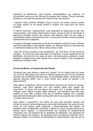 repórteres da Mediavision, uma empresa cinematográfica que realizava um
documentário sobre sua vida, McHugh de repente ficou inquieto. Embora estivesse
sentado em uma sala sem janelas nos fundos da loja, ele exclamou:
- Esperem. Estou sentindo vibrações. Daqui a pouco uma mulher morena, usando
um longo vestido cor de laranja entrará e roubará uma caixa azul com listras
amarelas.
O médium transmitiu, imediatamente, suas impressões ao segurança da loja. Dez
minutos depois, uma mulher indiana entrou na loja, usando um sári cor de laranja. O
segurança percebeu quando ela colocou uma pequena caixa em sua bolsa e
prontamente a deteve quando tentava sair. A caixa azul e amarela continha pastilhas
expectorantes para a garganta.
A equipe de filmagem arrependeu-se de não ter captado o episódio. Assim, voltaram
mais bem preparados no dia seguinte. Dessa vez, McHugh usava um microfone sob
o colarinho da camisa e previu vários outros roubos na loja.
- Esse tipo de furto acontece muito rapidamente - diz Tony Bond, um dos sócios da
empresa. - A menos que você saiba quem vai realizá-lo, é quase impossível de ser
identificado. Somente com um golpe de sorte, com todos esses corredores e essas
gôndolas, conseguiríamos pegar alguém com a mão na massa. E nós conseguimos
pegá-los por diversas vezes.
A Força da Mente e o Crescimento das Plantas
"Converse com suas plantas e ajude-as a crescer", foi um slogan muito em moda
nos anos 60. Mas parece que havia um método naquela loucura. Provas científicas
reunidas pelo morfologista Bernard Grad, da Universidade McGill, demonstram que
algumas pessoas podem usar a força mental para ajudar as plantas a se
desenvolverem.
Para realizar a experiência, Bernard Grad plantou sementes de cevada em diversos
canteiros, onde foram aguadas com uma solução salina para impedir seu
crescimento. O truque era que alguns dos copos com a solução haviam sido
"tratados" pelo médium húngaro Oskar Estebany, que transferira para eles seus
poderes de cura. Não é preciso dizer que os canteiros regados com a solução
especialmente tratada pelo médium produziram mais do que aqueles que receberam
o solução salina comum.
Grad repetiu o experimento, mas dessa vez usou dois pacientes mentais, que
sofriam de psicose maníaco-depressiva, para cuidar das plantas. Ele queria ver se o
humor de uma pessoa podia influenciar o desenvolvimento das plantas. Os
pacientes foram simplesmente instruídos a segurar os copos de água antes de as
plantas serem regadas. O desenvolvimento dos canteiros foi posteriormente
comparado com o de canteiros de um assistente de laboratório, que participara do
trabalho original com Estebany. Os resultados foram parcialmente coerentes com a
pesquisa anterior. Os canteiros do laboratorista se desenvolveram mais do que os
 