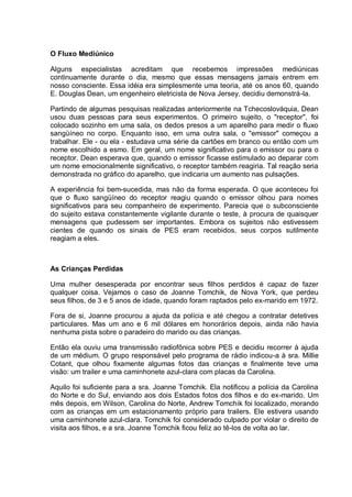 O Fluxo Mediúnico
Alguns especialistas acreditam que recebemos impressões mediúnicas
continuamente durante o dia, mesmo que essas mensagens jamais entrem em
nosso consciente. Essa idéia era simplesmente uma teoria, até os anos 60, quando
E. Douglas Dean, um engenheiro eletricista de Nova Jersey, decidiu demonstrá-la.
Partindo de algumas pesquisas realizadas anteriormente na Tchecoslováquia, Dean
usou duas pessoas para seus experimentos. O primeiro sujeito, o "receptor", foi
colocado sozinho em uma sala, os dedos presos a um aparelho para medir o fluxo
sangüíneo no corpo. Enquanto isso, em uma outra sala, o "emissor" começou a
trabalhar. Ele - ou ela - estudava uma série da cartões em branco ou então com um
nome escolhido a esmo. Em geral, um nome significativo para o emissor ou para o
receptor. Dean esperava que, quando o emissor ficasse estimulado ao deparar com
um nome emocionalmente significativo, o receptor também reagiria. Tal reação seria
demonstrada no gráfico do aparelho, que indicaria um aumento nas pulsações.
A experiência foi bem-sucedida, mas não da forma esperada. O que aconteceu foi
que o fluxo sangüíneo do receptor reagiu quando o emissor olhou para nomes
significativos para seu companheiro de experimento. Parecia que o subconsciente
do sujeito estava constantemente vigilante durante o teste, à procura de quaisquer
mensagens que pudessem ser importantes. Embora os sujeitos não estivessem
cientes de quando os sinais de PES eram recebidos, seus corpos sutilmente
reagiam a eles.
As Crianças Perdidas
Uma mulher desesperada por encontrar seus filhos perdidos é capaz de fazer
qualquer coisa. Vejamos o caso de Joanne Tomchik, de Nova York, que perdeu
seus filhos, de 3 e 5 anos de idade, quando foram raptados pelo ex-marido em 1972.
Fora de si, Joanne procurou a ajuda da polícia e até chegou a contratar detetives
particulares. Mas um ano e 6 mil dólares em honorários depois, ainda não havia
nenhuma pista sobre o paradeiro do marido ou das crianças.
Então ela ouviu uma transmissão radiofônica sobre PES e decidiu recorrer à ajuda
de um médium. O grupo responsável pelo programa de rádio indicou-a à sra. Millie
Cotant, que olhou fixamente algumas fotos das crianças e finalmente teve uma
visão: um trailer e uma caminhonete azul-clara com placas da Carolina.
Aquilo foi suficiente para a sra. Joanne Tomchik. Ela notificou a polícia da Carolina
do Norte e do Sul, enviando aos dois Estados fotos dos filhos e do ex-marido. Um
mês depois, em Wilson, Carolina do Norte, Andrew Tomchik foi localizado, morando
com as crianças em um estacionamento próprio para trailers. Ele estivera usando
uma caminhonete azul-clara. Tomchik foi considerado culpado por violar o direito de
visita aos filhos, e a sra. Joanne Tomchik ficou feliz ao tê-los de volta ao lar.
 