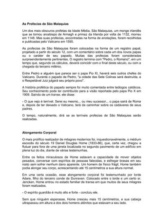 As Profecias de São Malaquias
Um dos mais obscuros profetas da Idade Média, São Malaquias, um monge irlandês
que se tornou arcebispo de Armagh e primaz da Irlanda por volta de 1132, morreu
em 1148. Mas suas profecias, encontradas na forma de anotações, foram recolhidas
e publicadas pelo Vaticano em 1595.
As profecias de São Malaquias foram colocadas na forma de um registro papal,
projetado a partir do século 12, com um comentário sobre cada um dos novos papas
ou o caráter de seu papado. Muitas das profecias foram consideradas
surpreendentemente pertinentes. O registro termina com "Pedro, o Romano", em um
tempo que, segundo os cálculos, deverá coincidir com o final deste século, ou com a
chegada do terceiro milênio.
Entre Pedro e alguém que parece ser o papa Pio XI, haverá seis outros chefes do
Vaticano. Durante o papado de Pedro, "a cidade das Sete Colinas será destruída, e
o Respeitável Juiz julgará seu próprio povo".
A história profética do papado sempre foi muito comentada entre teólogos católicos.
Seu conhecimento pode ter contribuído para a visão reportada pelo papa Pio X em
1909. Saindo de um transe, ele disse:
- O que vejo é terrível. Serei eu mesmo... ou meu sucessor... o papa sairá de Roma
e, depois de ter deixado o Vaticano, terá de caminhar sobre os cadáveres de seus
padres.
O tempo, naturalmente, dirá se as terríveis profecias de São Malaquias serão
realizadas.
Alongamento Corporal
O mais prolífico realizador de milagres modernos foi, inquestionavelmente, o médium
escocês do século 19 Daniel Douglas Home (1833-86), que, certa vez, chegou a
flutuar para fora de uma janela localizada no segundo pavimento de um edifício em
plena luz do dia, diante de várias testemunhas.
Entre os feitos miraculosos de Home estavam a capacidade de mover objetos
pesados, conversar com espíritos de pessoas falecidas, e esfregar brasas em seu
rosto sem sofrer nenhum dano aparente. Um homem de físico frágil, Home também
podia alongar seu corpo, acrescentando até 15 centímetros a sua altura normal.
Em uma certa ocasião, esse alongamento corporal foi testemunhado por lorde
Adare, filho do terceiro conde de Dunraven. Colocado entre o lorde e um certo sr.
Jencken, Home entrou no estado familiar de transe em que muitos de seus milagres
foram realizados.
- O espírito guardião é muito alto e forte - concluiu ele.
Sem que ninguém esperasse, Home cresceu mais 15 centímetros, e sua cabeça
ultrapassou em altura a dos dois homens atônitos que estavam a seu lado.
 