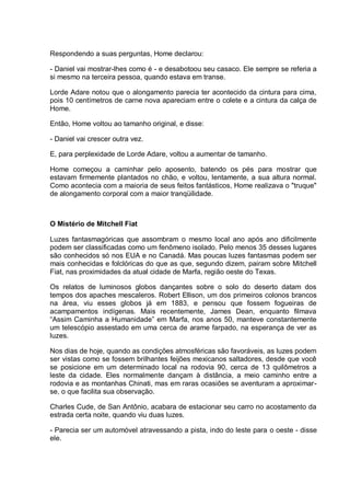Respondendo a suas perguntas, Home declarou:
- Daniel vai mostrar-lhes como é - e desabotoou seu casaco. Ele sempre se referia a
si mesmo na terceira pessoa, quando estava em transe.
Lorde Adare notou que o alongamento parecia ter acontecido da cintura para cima,
pois 10 centímetros de carne nova apareciam entre o colete e a cintura da calça de
Home.
Então, Home voltou ao tamanho original, e disse:
- Daniel vai crescer outra vez.
E, para perplexidade de Lorde Adare, voltou a aumentar de tamanho.
Home começou a caminhar pelo aposento, batendo os pés para mostrar que
estavam firmemente plantados no chão, e voltou, lentamente, a sua altura normal.
Como acontecia com a maioria de seus feitos fantásticos, Home realizava o "truque"
de alongamento corporal com a maior tranqüilidade.
O Mistério de Mitchell Fiat
Luzes fantasmagóricas que assombram o mesmo local ano após ano dificilmente
podem ser classificadas como um fenômeno isolado. Pelo menos 35 desses lugares
são conhecidos só nos EUA e no Canadá. Mas poucas luzes fantasmas podem ser
mais conhecidas e folclóricas do que as que, segundo dizem, pairam sobre Mitchell
Fiat, nas proximidades da atual cidade de Marfa, região oeste do Texas.
Os relatos de luminosos globos dançantes sobre o solo do deserto datam dos
tempos dos apaches mescaleros. Robert Ellison, um dos primeiros colonos brancos
na área, viu esses globos já em 1883, e pensou que fossem fogueiras de
acampamentos indígenas. Mais recentemente, James Dean, enquanto filmava
“Assim Caminha a Humanidade” em Marfa, nos anos 50, manteve constantemente
um telescópio assestado em uma cerca de arame farpado, na esperança de ver as
luzes.
Nos dias de hoje, quando as condições atmosféricas são favoráveis, as luzes podem
ser vistas como se fossem brilhantes feijões mexicanos saltadores, desde que você
se posicione em um determinado local na rodovia 90, cerca de 13 quilômetros a
leste da cidade. Eles normalmente dançam à distância, a meio caminho entre a
rodovia e as montanhas Chinati, mas em raras ocasiões se aventuram a aproximar-
se, o que facilita sua observação.
Charles Cude, de San Antônio, acabara de estacionar seu carro no acostamento da
estrada certa noite, quando viu duas luzes.
- Parecia ser um automóvel atravessando a pista, indo do leste para o oeste - disse
ele.
 