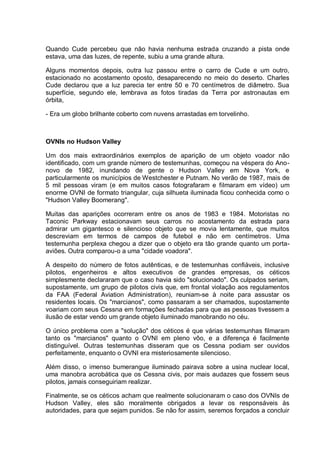Quando Cude percebeu que não havia nenhuma estrada cruzando a pista onde
estava, uma das luzes, de repente, subiu a uma grande altura.
Alguns momentos depois, outra luz passou entre o carro de Cude e um outro,
estacionado no acostamento oposto, desaparecendo no meio do deserto. Charles
Cude declarou que a luz parecia ter entre 50 e 70 centímetros de diâmetro. Sua
superfície, segundo ele, lembrava as fotos tiradas da Terra por astronautas em
órbita,
- Era um globo brilhante coberto com nuvens arrastadas em torvelinho.
OVNIs no Hudson Valley
Um dos mais extraordinários exemplos de aparição de um objeto voador não
identificado, com um grande número de testemunhas, começou na véspera do Ano-
novo de 1982, inundando de gente o Hudson Valley em Nova York, e
particularmente os municípios de Westchester e Putnam. No verão de 1987, mais de
5 mil pessoas viram (e em muitos casos fotografaram e filmaram em vídeo) um
enorme OVNI de formato triangular, cuja silhueta iluminada ficou conhecida como o
"Hudson Valley Boomerang".
Muitas das aparições ocorreram entre os anos de 1983 e 1984. Motoristas no
Taconic Parkway estacionavam seus carros no acostamento da estrada para
admirar um gigantesco e silencioso objeto que se movia lentamente, que muitos
descreviam em termos de campos de futebol e não em centímetros. Uma
testemunha perplexa chegou a dizer que o objeto era tão grande quanto um porta-
aviões. Outra comparou-o a uma "cidade voadora".
A despeito do número de fotos autênticas, e de testemunhas confiáveis, inclusive
pilotos, engenheiros e altos executivos de grandes empresas, os céticos
simplesmente declararam que o caso havia sido "solucionado". Os culpados seriam,
supostamente, um grupo de pilotos civis que, em frontal violação aos regulamentos
da FAA (Federal Aviation Administration), reuniam-se à noite para assustar os
residentes locais. Os "marcianos", como passaram a ser chamados, supostamente
voariam com seus Cessna em formações fechadas para que as pessoas tivessem a
ilusão de estar vendo um grande objeto iluminado manobrando no céu.
O único problema com a "solução" dos céticos é que várias testemunhas filmaram
tanto os "marcianos" quanto o OVNI em pleno vôo, e a diferença é facilmente
distinguível. Outras testemunhas disseram que os Cessna podiam ser ouvidos
perfeitamente, enquanto o OVNI era misteriosamente silencioso.
Além disso, o imenso bumerangue iluminado pairava sobre a usina nuclear local,
uma manobra acrobática que os Cessna civis, por mais audazes que fossem seus
pilotos, jamais conseguiriam realizar.
Finalmente, se os céticos acham que realmente solucionaram o caso dos OVNIs de
Hudson Valley, eles são moralmente obrigados a levar os responsáveis às
autoridades, para que sejam punidos. Se não for assim, seremos forçados a concluir
 