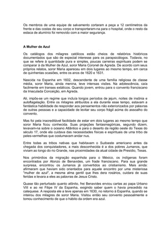 Os membros de uma equipe de salvamento cortaram a peça a 12 centímetros da
frente e das costas de seu corpo e transportaram-na para o hospital, onde o resto da
estaca de alumínio foi removido com a maior segurança.
A Mulher de Azul
Os catálogos dos milagres católicos estão cheios de relatórios históricos
documentados que são de especial interesse para os parapsicólogos. Todavia, no
que se refere à quantidade pura e simples, poucas carreiras espirituais podem se
comparar à da Mulher de Azul, soror Maria Coronel de Agreda. De acordo com seus
próprios relatos, soror Maria apareceu em dois lugares ao mesmo tempo, em cerca
de quinhentas ocasiões, entre os anos de 1620 e 1631.
Nascida na Espanha em 1602, descendente de uma família religiosa de classe
média, soror Maria, ainda menina, teve intensas visões. Na adolescência, caía
facilmente em transes extáticos. Quando jovem, entrou para o convento franciscano
da Imaculada Conceição, em Agreda.
Ali, impôs-se um regime que incluía longos períodos de jejum, noites de insônia e
autoflagelação. Entre os milagres atribuídos a ela durante esse tempo, estavam a
fantástica habilidade de responder aos pensamentos não exteriorizados por palavras
de outras pessoas e a capacidade de levitar seu corpo frágil acima do assoalho do
convento.
Mas foi pela inacreditável facilidade de estar em dois lugares ao mesmo tempo que
soror Maria ficou conhecida. Suas projeções fantasmagóricas, segundo dizem,
levavam-na sobre o oceano Atlântico e para o deserto da região oeste do Texas do
século 17, onde ela cuidava das necessidades físicas e espirituais de uma tribo de
peles-vermelhas que costumavam andar nus.
Entre todas as tribos nativas que habitavam o Sudoeste americano antes da
chegada dos conquistadores, a mais desconhecida é a dos pobres Jumanos, que
viviam ao longo do rio Grande, nas proximidades da atual cidade de Presídio, Texas.
Nos primórdios da migração espanhola para o México, os indígenas foram
encontrados por Alonzo de Benavides, um frade franciscano. Para sua grande
surpresa, encontrou os Jumanos já convertidos ao cristianismo. Mais ainda:
afirmaram que haviam sido orientados para aquele encontro por uma misteriosa
"mulher de azul", a mesma alma gentil que lhes dera rosários, cuidara de suas
feridas e levara a eles as palavras de Jesus Cristo.
Quase tão perturbado quanto atônito, frei Benavides enviou cartas ao papa Urbano
VIII e ao rei Filipe IV da Espanha, exigindo saber quem o havia precedido na
catequese. A resposta ele a teve apenas em 1630, no retorno à Espanha, quando se
inteirou dos milagres de soror Maria. Visitou então seu convento pessoalmente e
tomou conhecimento de que o hábito da ordem era azul.
 