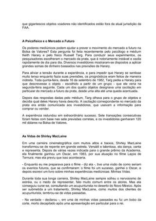 que gigantescos objetos voadores não identificados estão fora da atual jurisdição da
FAA.
A Psicofísica e o Mercado a Futuro
Os poderes mediúnicos podem ajudar a prever o movimento do mercado a futuro na
Bolsa de Valores? Esta pergunta foi feita recentemente pelo psicólogo e médium
Keith Harary e pelo físico Russell Targ. Para conduzir seus experimentos, os
pesquisadores escolheram o mercado da prata, que é notoriamente instável e oscila
rapidamente de dia para dia. Diversos investidores mostraram-se dispostos a aplicar
grandes somas de dinheiro baseados nas previsões de Harary.
Para aliviar a tensão durante a experiência, e para impedir que Harary se sentisse
muito tenso enquanto fazia suas previsões, os prognósticos eram feitos de maneira
indireta. Toda quinta-feira, desde 16 de setembro de 1982, Targ pedia a Harary para
que descrevesse o objeto - escolhido a partir de um grupo - que ele veria na
segunda-feira seguinte. Cada um dos quatro objetos designava uma oscilação em
particular do mercado a futuro da prata, desde uma alta até uma queda acentuada.
Depois das respostas dadas pelo médium, Targ olhava para o grupo de objetos e
decidia qual deles Harary havia descrito. A oscilação correspondente no mercado da
prata era então comunicada aos investidores, que usavam a informação para
comprar ou vender.
A experiência redundou em extraordinário sucesso. Sete transações consecutivas
foram feitas com base nas sete previsões corretas, e os investidores ganharam 120
mil dólares na Bolsa de Valores.
As Vidas de Shirley MacLaine
Em uma carreira cinematográfica com muitos altos e baixos, Shirley MacLaine
transformou-se de repente em grande estrela. Versátil e talentosa, ela dança, canta
e representa. Depois de várias vezes indicada para o grande prêmio da Academia,
ela finalmente ganhou um Oscar, em 1983, por sua atuação no filme Laços de
Ternura; mas ela previu que isso aconteceria.
- Enquanto eu me preparava para o filme - diz ela -, tive uma visão de como seriam
os eventos futuros, que se confirmaram: o filme foi um sucesso, ganhei o Oscar, e
depois escrevi um livro sobre minhas experiências mediúnicas: Minhas Vidas.
Durante toda sua longa carreira, Shirley MacLaine sempre sofreu o nervosismo de
estréia, ou o medo de representar, fato muito comum entre os atores. Mas ela
conseguiu curar-se, consultando um acupunturista no deserto do Novo México. Após
ser submetida a um tratamento, Shirley MacLaine, como muitos dos clientes do
acupunturista, lembrou-se de vidas passadas.
- Na verdade - declarou -, em uma de minhas vidas passadas eu fui um bobo da
corte, morto decapitado após uma apresentação em particular para o rei.
 