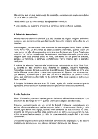 Ela afirmou que em sua experiência de regressão, conseguiu ver a cabeça do bobo
da corte rolando pelo chão.
- Não admira que eu tivesse medo de representar - concluiu.
A visão ajudou-a a superar o problema, e contribuiu para seu futuro sucesso.
A Televisão Assombrada
Muitos médiuns talentosos afirmam que são capazes de projetar imagens em filmes
lacrados. Mas existem outros que dizem poder transmitir imagens para a tela de um
televisor.
Nesse aspecto, um dos casos mais estranhos foi relatado pela família Travis de Blue
Point, Nova York. Os três filhos do casal assistiam à televisão, quando viram um
rosto surgir na tela, obscurecendo o programa que tentavam ver. A sra. Travis não
acreditou na história quando eles lhe contaram, mas ficou abismada quando viu a
imagem com seus próprios olhos. O rosto, com forma de um perfil em silhueta,
parecia ser feminino, e continuou perfeitamente visível mesmo com o aparelho
desligado.
A notícia da televisão "assombrada" espalhou-se rapidamente por toda Blue Point.
E, durante os dois próximos dias, dezenas de pessoas, inclusive repórteres,
fotógrafos e técnicos de tevê, acorreram à residência dos Travis. Cada um tinha uma
teoria diferente para explicar como o rosto aparecera ali. Algumas das testemunhas,
por exemplo, acharam que o perfil era um resíduo eletrônico da cantora Francy
Lane, que aparecera na televisão no dia anterior. Mas essa sugestão e outras não
foram aceitas.
A imagem finalmente desapareceu 51 horas depois, tão misteriosamente quanto
aparecera, embora existam diversas fotos que provam que ela existiu realmente.
Avelãs Cadentes
Alfred Wilson Osborne e sua mulher gostam de contar a história que aconteceu com
eles num dia de março de 1977, quando viram vários objetos caindo do céu.
Osborne, correspondente de um jornal de Bristol, Inglaterra, especializado em
xadrez, afirma que ele e sua mulher estavam voltando para casa num domingo pela
manhã, após terem ido à igreja, quando viram centenas de avelãs caindo no chão.
Durante os minutos seguintes, elas caíram sobre os carros que passavam na rua,
sobre os automóveis expostos no pátio de uma revendedora perto dali, e sobre os
transeuntes.
O incidente foi publicado no jornal de Bristol, sem nenhuma explicação. O dia estava
praticamente sem nuvens, e os objetos pareciam claramente cair do céu.
 