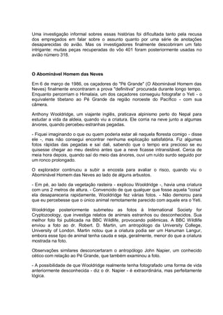Uma investigação informal sobres essas histórias foi dificultada tanto pela recusa
dos empregados em falar sobre o assunto quanto por uma série de anotações
desaparecidas do avião. Mas os investigadores finalmente descobriram um fato
intrigante: muitas peças recuperadas do vôo 401 foram posteriormente usadas no
avião número 318.
O Abominável Homem das Neves
Em 6 de março de 1986, os caçadores do "Pé Grande" (O Abominável Homem das
Neves) finalmente encontraram a prova "definitiva" procurada durante longo tempo.
Enquanto percorriam o Himalaia, um dos caçadores conseguiu fotografar o Yeti - o
equivalente tibetano ao Pé Grande da região noroeste do Pacífico - com sua
câmera.
Anthony Wooldridge, um viajante inglês, praticava alpinismo perto do Nepal para
estudar a vida da aldeia, quando viu a criatura. Ele corria na neve junto a algumas
árvores, quando percebeu estranhas pegadas.
- Fiquei imaginando o que ou quem poderia estar ali naquela floresta comigo - disse
ele -, mas não consegui encontrar nenhuma explicação satisfatória. Fiz algumas
fotos rápidas das pegadas e saí dali, sabendo que o tempo era precioso se eu
quisesse chegar ao meu destino antes que a neve ficasse intransitável. Cerca de
meia hora depois, quando saí do meio das árvores, ouvi um ruído surdo seguido por
um ronco prolongado.
O explorador continuou a subir a encosta para avaliar o risco, quando viu o
Abominável Homem das Neves ao lado de alguns arbustos.
- Em pé, ao lado da vegetação rasteira - explicou Wooldridge -, havia uma criatura
com uns 2 metros de altura. - Convencido de que qualquer que fosse aquela "coisa"
ela desapareceria rapidamente, Wooldridge fez várias fotos. - Não demorou para
que eu percebesse que o único animal remotamente parecido com aquele era o Yeti.
Wooldridge posteriormente submeteu as fotos à International Society for
Cryptozoology, que investiga relatos de animais estranhos ou desconhecidos. Sua
melhor foto foi publicada na BBC Wildlife, provocando polêmicas. A BBC Wildlife
enviou a foto ao dr. Robert. D. Martin, um antropólogo da University College,
University of London. Martin notou que a criatura podia ser um Hanuman Langur,
embora esse tipo de animal tenha cauda e seja, geralmente, menor do que a criatura
mostrada na foto.
Observações similares desconcertaram o antropólogo John Napier, um conhecido
cético com relação ao Pé Grande, que também examinou a foto.
- A possibilidade de que Wooldridge realmente tenha fotografado uma forma de vida
anteriormente desconhecida - diz o dr. Napier - é extraordinária, mas perfeitamente
lógica.
 
