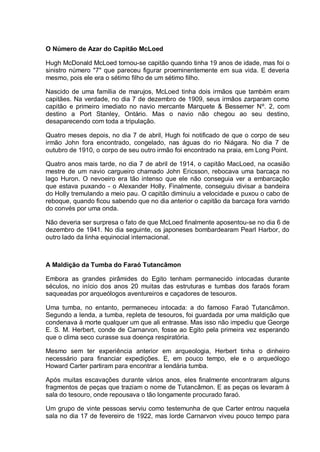O Número de Azar do Capitão McLoed
Hugh McDonald McLoed tornou-se capitão quando tinha 19 anos de idade, mas foi o
sinistro número "7" que pareceu figurar proeminentemente em sua vida. E deveria
mesmo, pois ele era o sétimo filho de um sétimo filho.
Nascido de uma família de marujos, McLoed tinha dois irmãos que também eram
capitães. Na verdade, no dia 7 de dezembro de 1909, seus irmãos zarparam como
capitão e primeiro imediato no navio mercante Marquete & Bessemer Nº. 2, com
destino a Port Stanley, Ontário. Mas o navio não chegou ao seu destino,
desaparecendo com toda a tripulação.
Quatro meses depois, no dia 7 de abril, Hugh foi notificado de que o corpo de seu
irmão John fora encontrado, congelado, nas águas do rio Niágara. No dia 7 de
outubro de 1910, o corpo de seu outro irmão foi encontrado na praia, em Long Point.
Quatro anos mais tarde, no dia 7 de abril de 1914, o capitão MacLoed, na ocasião
mestre de um navio cargueiro chamado John Ericsson, rebocava uma barcaça no
lago Huron. O nevoeiro era tão intenso que ele não conseguia ver a embarcação
que estava puxando - o Alexander Holly. Finalmente, conseguiu divisar a bandeira
do Holly tremulando a meio pau. O capitão diminuiu a velocidade e puxou o cabo de
reboque, quando ficou sabendo que no dia anterior o capitão da barcaça fora varrido
do convés por uma onda.
Não deveria ser surpresa o fato de que McLoed finalmente aposentou-se no dia 6 de
dezembro de 1941. No dia seguinte, os japoneses bombardearam Pearl Harbor, do
outro lado da linha equinocial internacional.
A Maldição da Tumba do Faraó Tutancâmon
Embora as grandes pirâmides do Egito tenham permanecido intocadas durante
séculos, no início dos anos 20 muitas das estruturas e tumbas dos faraós foram
saqueadas por arqueólogos aventureiros e caçadores de tesouros.
Uma tumba, no entanto, permaneceu intocada: a do famoso Faraó Tutancâmon.
Segundo a lenda, a tumba, repleta de tesouros, foi guardada por uma maldição que
condenava à morte qualquer um que ali entrasse. Mas isso não impediu que George
E. S. M. Herbert, conde de Carnarvon, fosse ao Egito pela primeira vez esperando
que o clima seco curasse sua doença respiratória.
Mesmo sem ter experiência anterior em arqueologia, Herbert tinha o dinheiro
necessário para financiar expedições. E, em pouco tempo, ele e o arqueólogo
Howard Carter partiram para encontrar a lendária tumba.
Após muitas escavações durante vários anos, eles finalmente encontraram alguns
fragmentos de peças que traziam o nome de Tutancâmon. E as peças os levaram à
sala do tesouro, onde repousava o tão longamente procurado faraó.
Um grupo de vinte pessoas serviu como testemunha de que Carter entrou naquela
sala no dia 17 de fevereiro de 1922, mas lorde Carnarvon viveu pouco tempo para
 
