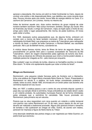 apreciar a descoberta. Ele morreu em abril no Hotel Continental no Cairo, depois de
contrair uma súbita e não diagnosticada febre, que debilitou seu corpo durante doze
dias. Poucos minutos após sua morte, houve falta de energia elétrica no Cairo. E o
cachorro de Carnarvon, em Londres, morreu no mesmo dia.
Antes de terminar aquele ano, doze outros membros do grupo original de vinte
homens também morreram. Mas outros morreriam, também. George Jay Gould, filho
do financista Jay Gould, e amigo de Carnarvon, viajou ao Egito após a morte de seu
amigo para visitar o lugar pessoalmente. Ele morreu de peste bubônica, 24 horas
após visitar a tumba.
Em 1929, dezesseis outros pesquisadores que, de alguma forma, entraram em
contato com a múmia do faraó também morreram. Entre as vítimas estavam o
radiologista Archibald Reid, que preparara os restos de Tutancâmon para radiografar
a múmia do faraó, a mulher de lorde Carnarvon, e Richard Bethell, seu secretário
particular. Até o pai de Bethell morreu, suicidando-se.
A mística dessa famosa múmia, tema de filmes de terror de segunda classe, foi
provavelmente um grande fator para o sucesso avassalador de Tesouros do Rei
Tutancâmon, roteiro de viagem empreendido pelas agências de turismo dos EUA.
Mas, como as dezenas de milhares de pessoas que viram a múmia podem atestar, a
maldição parece ter chegado ao fim - pelo menos por enquanto.
Mas cuidado! Logo na entrada da tumba, observe os hieróglifos escritos no brasão.
Eles dizem: "A morte virá rapidamente àquele que violar a tumba do faraó".
Milagre em Remiremont
Remiremont, uma pequena cidade francesa perto da fronteira com a Alemanha,
tinha uma estátua da Virgem Maria chamada Notre Dame du Trésor. Presenteada a
Remiremont no século 8, a estátua, há muito tempo considerada protetora da
cidade, todos os anos, desde 1682, era levada em um andor pelas ruas durante uma
cerimônia especial em seu louvor.
Mas, em 1907, a estátua passou a ser o centro de uma acirrada disputa: quando o
papa deu sua sanção oficial à cerimônia, forças anticatólicas da cidade deram vazão
a um violento protesto. As autoridades municipais ficaram de tal forma intimidadas
pelas ameaças que a cerimônia foi cancelada. Não houve procissão em
Remiremont, pela primeira vez em séculos.
Parecia que os céus respondiam com raiva quando um violento e súbito temporal
com granizo caiu sobre Remiremont em 16 de maio, pouco depois do dia em que
deveria ser realizada a tradicional procissão. Alguns dos granizos tinham o tamanho
de tomates e não quebraram ao chegar ao chão. Outros, de acordo com relatos,
pareciam ter impressa a figura de Notre Dame du Trésor.
Uma descrição detalhada das pedras chegou a ser registrada por Abbe Gueniot, um
padre local que escreveu:
 