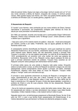 idéia de parecer idiota, Gypsy Lee rogou uma praga: nenhum cavalo com um "w" em
seu nome venceria o Derby de Epsom, enquanto ela vivesse. E nenhum jamais
venceu. Mas quando Gypsy Lee morreu, em 1934, sua própria família apostou todo
o dinheiro em Windsor Lad, e o cavalo ganhou, pagando 7 por 1.
O Assassinato de Rasputin
O "conde" Louis Harmon, mais conhecido por seu nome artístico de Cheiro, famoso
clarividente e quiromante, era amplamente cortejado pela nobreza do início do
século por suas previsões incrivelmente precisas.
Em 1905, por exemplo, durante uma reunião com o controvertido Grigori Yefimovitch
Rasputin, místico russo conhecido como "O Monge Louco", Cheiro advertiu-o sobre
o destino que o aguardava.
- Vejo para você um fim violento dentro do palácio - disse ele. - Você será ameaçado
por veneno, punhal e por balas. Finalmente, vejo as águas geladas do Neva se
fechando sobre você.
A subseqüente carreira diversificada de Rasputin, como guia espiritual da czarina
Alexandra Fiodorovna e de sua família, certamente resultou em vários inimigos na
corte imperial russa. Mesmo assim, ele não desconfiou quando o príncipe Felix
Yusupov o convidou a ir ao seu palácio para jantar, na noite de 29 de dezembro de
1916, prometendo-lhe um encontro com uma mulher da corte que gostaria de
conhecê-lo. Recusando vinho e chá, Rasputin comeu alguns pedaços do bolo ao
qual o príncipe adicionara cianeto de potássio. Yusupov ficou surpreso ao ver
Rasputin consumir vários pedaços sem demonstrar nenhum efeito.
O príncipe então sacou de uma pistola e disparou nele pelas costas. Enquanto
estava curvado sobre o corpo, os olhos de Rasputin se abriram e seguiu-se uma luta
desesperada. Outros conspiradores vieram ajudar o príncipe. Um deles, chamado
Purishkevich, disparou mais duas balas no corpo de Rasputin. Yusupov então
atingiu o "monge" caído com uma barra de aço.
O príncipe e seus ajudantes amarraram os braços de Rasputin e carregaram seu
corpo, aparentemente já sem vida, até o Neva. Fazendo um furo no gelo, eles
enfiaram o corpo no rio, mas Rasputin voltou à vida, outra vez. Seu último ato foi
fazer o sinal-da-cruz. Em seguida, foi para o fundo das águas geladas, cumprindo a
profecia de Cheiro e uma de suas próprias. Antes de seu assassinato, Rasputin
advertira a família real:
- Se eu for morto por assassinos comuns, vocês não terão nada a temer. Mas, se eu
for assassinado por nobres, e se eles derramarem meu sangue, suas mãos ficarão
maculadas. Irmãos matarão irmãos, e não restará nenhum nobre no país.
Naquele mesmo ano, os bolcheviques preparavam a Revolução Russa. No dia 16 de
julho de 1917, o czar e sua família foram assassinados em Ekaterinburgo. E os
nobres descobriram que permanecer na Rússia era altamente perigoso à saúde.
 