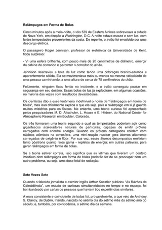 Relâmpagos em Forma de Bolas
Cinco minutos após a meia-noite, o vôo 539 da Eastern Airlines sobrevoava a cidade
de Nova York, em direção a Washington, D.C. A noite estava escura e sem lua, com
fortes tempestades provenientes da costa. De repente, o avião foi envolvido por uma
descarga elétrica.
O passageiro Roger Jennison, professor de eletrônica da Universidade de Kent,
ficou surpreso:
- Vi uma esfera brilhante, com pouco mais de 20 centímetros de diâmetro, emergir
da cabine de comando e percorrer o corredor do avião.
Jennison descreveu a bola de luz como tendo uma coloração branco-azulada e
aparentemente sólida. Ela se movimentava mais ou menos na mesma velocidade de
uma pessoa caminhando, a uma altura de cerca de 75 centímetros do chão.
Felizmente, ninguém ficou ferido no incidente, e o avião conseguiu pousar em
segurança em seu destino. Essas bolas de luz já explodiram, em algumas ocasiões,
na maioria das vezes com resultados devastadores.
Os cientistas dão a esse fenômeno indefinível o nome de "relâmpagos em forma de
bolas", mas isso dificilmente explica o que ele seja, pois o relâmpago em si já guarda
muitos mistérios para os físicos. No entanto, uma teoria curiosa foi apresentada
pelos pesquisadores M. D. Altschuler, L. House e E. Hildner, do National Center for
Atmospheric Research em Boulder, Colorado.
Os três formaram uma teoria segundo a qual as tempestades poderiam agir como
gigantescos aceleradores naturais de partículas, capazes de emitir prótons
carregados com enorme energia. Quando os prótons carregados colidem com
núcleos atômicos na atmosfera, uma mini-reação nuclear gera átomos altamente
carregados de oxigênio e flúor. Por sua vez, esses átomos decompostos emitiriam
tanto pósitrons quanto raios gama - repletos de energia; em outras palavras, para
gerar relâmpagos em forma de bolas.
Se a teoria estiver correta, isso significa que as vítimas que tiveram um contato
imediato com relâmpagos em forma de bolas poderão ter de se preocupar com um
outro problema, ou seja, uma dose letal de radiação.
Sete Vezes Sete
Quando o falecido jornalista e escritor inglês Arthur Koestler publicou “As Razões da
Coincidência”, um estudo de curiosas simultaneidades no tempo e no espaço, foi
bombardeado por cartas de pessoas que haviam tido experiências similares.
A mais consistente e coincidente de todas foi, provavelmente, a que veio de Anthony
S. Clancy, de Dublin, Irlanda, nascido no sétimo dia do sétimo mês do sétimo ano do
século, e, também, por coincidência, o sétimo dia da semana.
 