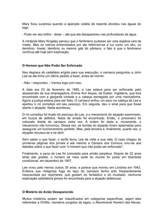 Mary ficou surpresa quando a aparição violeta de repente afundou nas águas do
lago.
- Pude ver seu brilho - disse -, até que ela desapareceu nas profundezas da água.
A intrépida Mary Kingsley pensou que o fenômeno pudesse ser uma espécie rara de
inseto. Mas os nativos entrevistados por ela referiram-se à luz como um aku, ou
demônio. Inseto, demônio ou mesmo gás do pântano, o fato é que o fenômeno
continua até hoje sem explicação.
O Homem que Não Podia Ser Enforcado
Nos degraus do cadafalso erigido para sua execução, o carrasco perguntou a John
Lee se ele tinha um último pedido a fazer, antes de morrer.
- Não - respondeu. - Vamos logo com isso.
A data era 23 de fevereiro de 1885, e Lee estava para ser enforcado pelo
assassinato de sua empregadora, Emma Ann Keyes, de Exeter, Inglaterra, que fora
encontrada com a garganta cortada e a cabeça esmagada por uma machadinha.
Agora a justiça estava para ser feita. O carrasco enfiou um saco na cabeça de Lee e
apertou o nó corrediço em seu pescoço. Em seguida, deu o sinal para que fosse
aberto o alçapão. Nada aconteceu.
O nó corrediço foi tirado do pescoço de Lee, e o mecanismo do alçapão examinado,
em busca de defeitos. Nada de errado foi encontrado. Então, o prisioneiro foi
colocado diante do carrasco outra vez. A ordem foi dada e, novamente, o
mecanismo não funcionou. Dessa vez, as bordas do alçapão foram aplainadas para
assegurar um funcionamento perfeito. Mas, pela terceira e, finalmente, quarta vez, o
alçapão recusou-se a se abrir.
Sem saber o que fazer, o xerife levou Lee de volta a sua cela. O caso chegou às
primeiras páginas dos jornais e até mesmo a Câmara dos Comuns uniu-se aos
debates sobre o que fazer com "o homem que não podia ser enforcado".
Finalmente, a pena de Lee foi comutada para prisão perpétua. Depois de 22 anos
atrás das grades, o homem de mais sorte do mundo foi posto em liberdade
condicional, em dezembro de 1907.
Lee viveu pelo menos outros 35 anos, e parece que morreu em Londres em 1943.
Embora sua milagrosa fuga do laço do carrasco tenha sido freqüentemente
ressuscitada por repórteres, que gostam do fantástico e do inusitado, nenhuma
explicação satisfatória jamais foi encontrada para a alçapão defeituoso.
O Mistério do Avião Desaparecido
Muitos mistérios podem ser classificados em categorias específicas, sejam eles
referentes a OVNIs, monstros surgidos de lagos, o Abominável Homem das Neves,
 