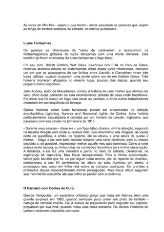 As luzes de Min Min - sejam o que forem - ainda assustam as pessoas que viajam
ao longo de trechos solitários de estrada, no interior australiano.
Luzes Fantasmas
Os galeses as chamavam de "velas de cadáveres", e associavam os
fantasmagóricos glóbulos de luzes dançantes com uma morte iminente. Elas
também já foram chamadas de luzes fantasmas e fogo-fátuo.
Em seu livro, British Goblins, Wirt Sikes, ex-cônsul dos EUA no País de Gales,
recolheu diversos relatos de testemunhas sobre essas luzes misteriosas, inclusive
um em que os passageiros de um ônibus entre Llandilo e Carmathen viram três
luzes pálidas, quando cruzavam uma ponte sobre um rio em Golden Grove. Três
homens morreram afogados no mesmo lugar, poucos dias depois, quando seu
pequeno barco soçobrou.
John Aubrey, autor de Miscellanies, contou a história de uma mulher que afirmou ter
visto cinco luzes pairando na sala recentemente pintada da casa onde trabalhava.
Ela disse que foi aceso um fogo para secar as paredes, e cinco outros trabalhadores
morreram em conseqüência da fumaça.
Outras histórias sobre luzes fantasmas podem ser encontradas na coleção
enciclopédica Lightning, Auroras and Nocturnal Lights, de Corliss. Uma história
particularmente assustadora é contada por um homem de Lincoln, Inglaterra, que
passeava com seu cavalo na primavera de 1913.
- Durante meu passeio - disse ele -, um fogo-fátuo chamou minha atenção, seguindo
na mesma direção para onde eu estava indo. Seu movimento era irregular, às vezes
perto da superfície, e então, de repente, ele se elevou a uma altura de quase 2
metros. - Segui a luz com todo cuidado durante uma certa distância, pois eu estava
decidido a, se possível, inspecionar melhor aquele meu guia luminoso. Como a noite
estava muito escura, eu tinha todas as condições favoráveis para minha observação.
A distância, a luz fez uma manobra e parou no meio da estrada. Desmontei, na
esperança de capturá-la. Mas fiquei decepcionado. Pois à minha aproximação,
talvez pelo barulho que fiz, ou por algum outro motivo, ela de repente se levantou,
permaneceu a uns 60 centímetros de altura do solo, iluminou um aterro, e
prosseguiu seu curso em linha reta sobre os campos contíguos. Os grandes e
profundos diques impossibilitaram minha perseguição. Mas meus olhos seguiram
seu movimento constante até seu brilho se perder com a distância.
O Carneiro com Dentes de Ouro
George Veripoulos, um sacerdote ortodoxo grego que mora em Atenas, teve uma
grande surpresa em 1985, quando sentouse para comer um prato de kefalaki -
cabeça de carneiro cozida. Ele já estava se preparando para degustar seu repasto,
preparado por sua irmã, quando notou uma coisa estranha. Os dentes inferiores do
carneiro estavam obturados com ouro.
 