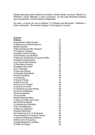 Sempre fascinado pelos mistérios da história, Charles Berlitz. escreveu "Mistério na
Atlântida" e ainda "Atlântida, o oitavo continente", um dos mais intrincados enigmas
que acompanham o homem desde a Antigüidade.
Do autor, o Círculo do Livro já publicou "O Triângulo das Bermudas", "Atlântida, o
oitavo continente", "Sem deixar vestígios" e "As línguas do mundo".
Sumário
Prefácio 15
Assassinado e Reencarnado 21
O Ataúde que se Movia Sozinho 22
Mistério Musical 23
Voltei para Buscar Meu Cachorro 25
O Fantasma Vingativo 26
Uma Bala Lenta e Certeira 28
As Estranhas Luas de Marte 28
O Segundo Testamento de James Chaffin 29
Visitantes Extraterrestres 30
Uma Premonição Especial 31
O Pára-Raios Humano 32
Congelado pelo Vento 33
Alvo: Tunguska! 34
A Casa que Sangra 36
Combustão Espontânea 37
A Estrela da Morte 38
A Incendiaria 40
A Vida em Perigo 41
A Mulher de Azul 42
Dentro de um Furacão 43
A Visita de um OVNI 44
O Fantasma que Atira Pedras 46
Do Sonho à Realidade 48
Vítimas do Destino 49
Chuva de Rãs 50
Idiomas Reencarnados 51
O Gato que Voltou para Casa 52
Os Rostos de Bélmez 53
A Camisola Azul Rendada 54
Uma Cura Milagrosa 55
A Marca do Assassino 57
Pesadelo Mediúnico 57
Os Fantasmas do S. S. Watertown 58
Transcendendo os Limites do Tempo 59
A Volta do Plesiossauro Marinho 60
OVNIs Contra Porquinhos 61
Coração Batendo no Cérebro 62
O Poder da Oração 64
 